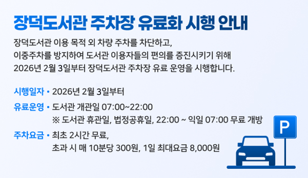장덕도서관 주차장 유료화 시행 안내
장덕도서관 이용목적외 차량주차를 차단하고 이중주차를 방지하여 도서관이용자들의 편의를 증진시키기위해
2026년 2월 3일부터 장덕도서관 주차장 유료운영을 시행합니다.
시행일자:2026년 2월 3일부터
유료운영:도서관개관일 7:00~22:00
※도서관휴관일,법정공휴일,22:00~익일07:00 무료개방
주차요금:최초2시간무료,초과시 매10분당 300원, 1일 최대요금 8,000원