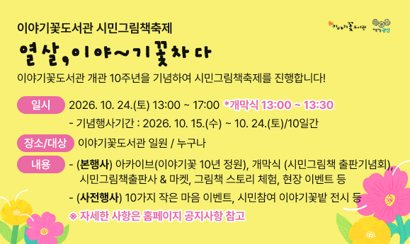 이야기꽃도서관 시민그림책축제 "열살, 이야~기꽃차다"
이야기꽃도서관 개관 10주년을 기념하여 시민그림책축제를 진행합니다!

o 일 시 : 2026. 10. 24.(토) 13:00~17:00 * 개막식 13:00~13:30
 - 기념행사기간: 2026. 10. 15.(수)~10. 24.(토)/10일간
o 장 소 : 이야기꽃도서관 일원
o 대 상 : 누구나
o 내 용
  - (본 행 사) 아카이브(이야기꽃 10년 정원), 개막식 (시민그림책 출판기념회), 시민그림책출판사 & 마켓, 그림책 스토리 체험, 현장 이벤트 등  
  - (사전행사) 10가지 작은 마음 이벤트, 시민참여 이야기꽃밭 전시 등
※ 자세한 사항은 홈페이지 공지사항 참고