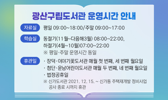 광산구립도서관 운영시간 안내
자료실 평일 09:00~18:00/주말 09:00~17:00
학습실 동절기(11월~다음해3월) 08:00~22;00, 하절기(4월~10월)07:00~22:00※평일, 주말 운영시간 동일
휴관일 -장덕,이야기꽃도서관 매월 첫 번째, 세 번째 월요일 -첨단,운남어린이도서고나 매월 두 번째, 네 번째 월요일 -법정공휴일 ※신가도서고나 2021.12.15.~신가동 주택재개발 정비사업 공사 종료 시까지 휴관