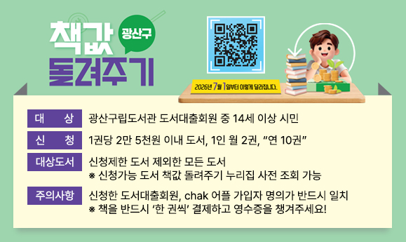 광산구 책값돌려주기 사업
2026.7.1.~예산소진시
구입서점:광산구지역서점22개소
대상:광산구립도서관 도서대출회원중14세이상시민
지원한도:1권당2만5천원이내도서,1인월2권,연10권까지
반납장소:광산구립도서관 (장덕,이야기꽃,첨단,운남어린이도서관)자료실
대상도서:신청제한도서를 제외한 모든도서