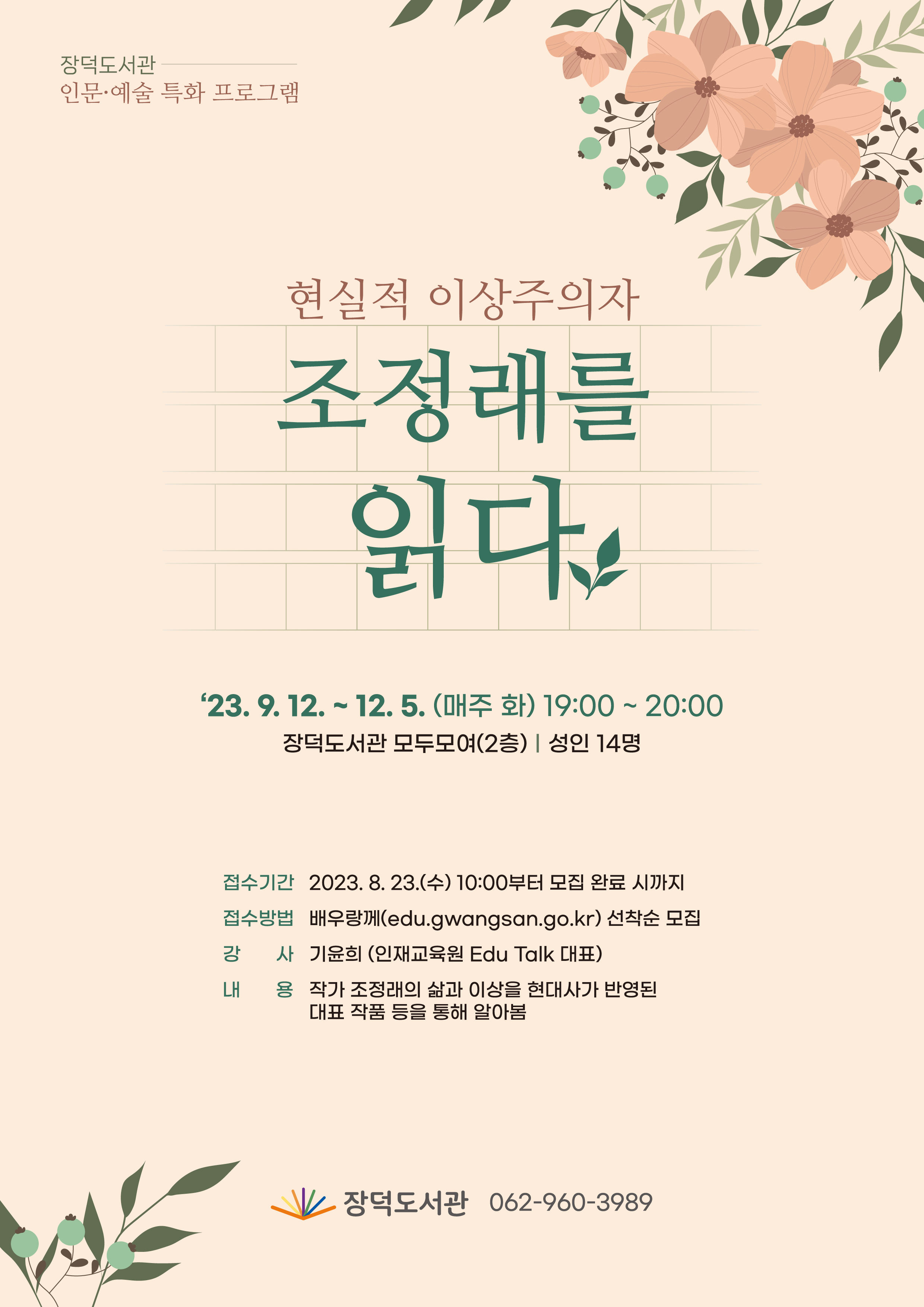 장덕도서관 인문예술 특화 프로그램 <br/>현실적 이상주의자 조정래를 읽다<br/>기간: 2023년 9월 12일 ~ 12월 5일(매주 화) 19:00~20:00<br/>장소: 장덕도서관 모두모여(2층)<br/>대상: 성인 14명<br/>접수기간: 2023년 8월 23일 수요일 10시부터 모집 완료시까지<br/>접수방법: 배우랑께(edu.gwangsan.go.kr)선착순 모집<br/>강사: 기윤희(인재교육원 Edu talk 대표)<br/>내용: 작가 조정래의 삶과 이상을 현대사가 반영된 대표 작품 등을 통해 알아봄<br/>장덕도서관 062-960-3989