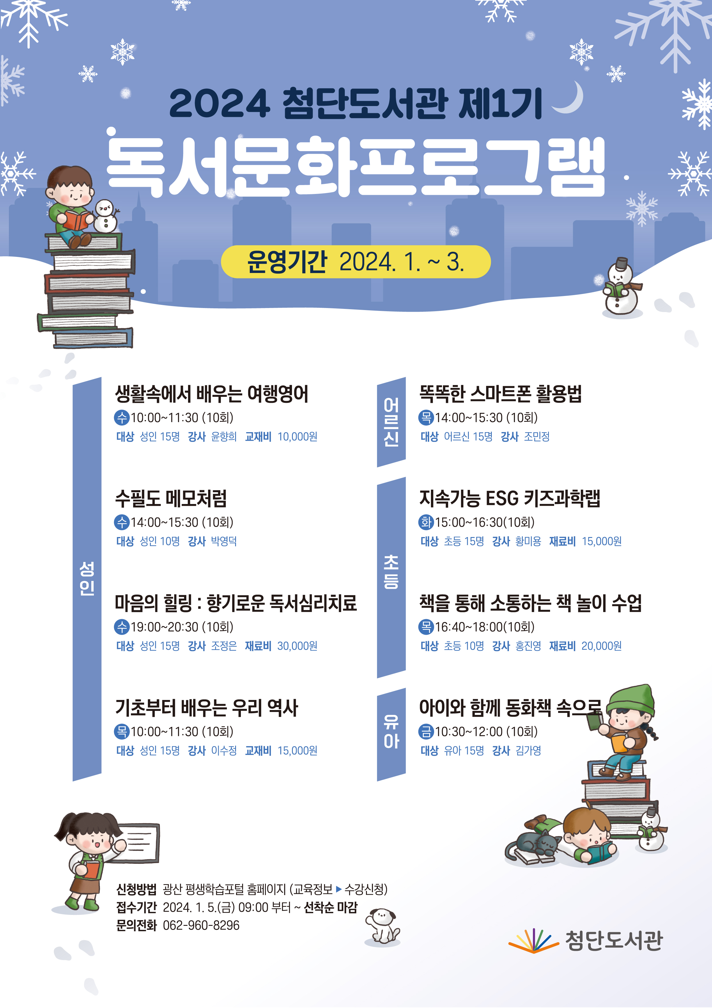 <br/>2024년 첨단도서관 제1기 독서문화프로그램
<br/>운영기간 2024. 1. ~ 3.
<br/>성인
<br/>생활속에서 배우는 여행영어
<br/>수 10:00~11:30(10회)
<br/>대상 성인 15명 강사 윤향희 교재비 10,000원
<br/>수필도 메모처럼
<br/>수 14:00~15:30(10회)
<br/>대상 성인 10명 강사 박영덕
<br/>마음의 힐링 : 향기로운 독서심리치료
<br/>수 19:00~20:30(10회)
<br/>대상 성인 15명 강사 조정은 재료비 30,000원
<br/>기초부터 배우는 우리 역사
<br/>목 10:00~11:30(10회)
<br/>대상 성인 15명 강사 이수정 교재비 15,000원
<br/>어르신
<br/>똑똑한 스마트폰 활용법
<br/>목14:00~15:30(10회)
<br/>대상 어르신 15명 강사 조민정
<br/>초등
<br/>지속가능 ESG 키즈과학랩
<br/>화 15:00~16:30(10회)
<br/>대상 초등 15명 강사 황미용 재료비 15,000원
<br/>책을 통해 소통하는 책 놀이 수업
<br/>목 16:40~18:00(10회)
<br/>대상 초등 10명 강사 홍진영 재료비 20,000원
<br/>유아
<br/>아이와 함께 동화책 속으로
<br/>금 10:30~12:00(10회)
<br/>대상 유아 15명 강사 김가영
<br/>신청방법 광산 평생학습포털 홈페이지(교육정보▶수강신청)
<br/>접수기간 2024.1.5.(금) 09:00부터~선착순 마감
<br/>문의전화 062-960-8296 첨단도서관
<br/>
