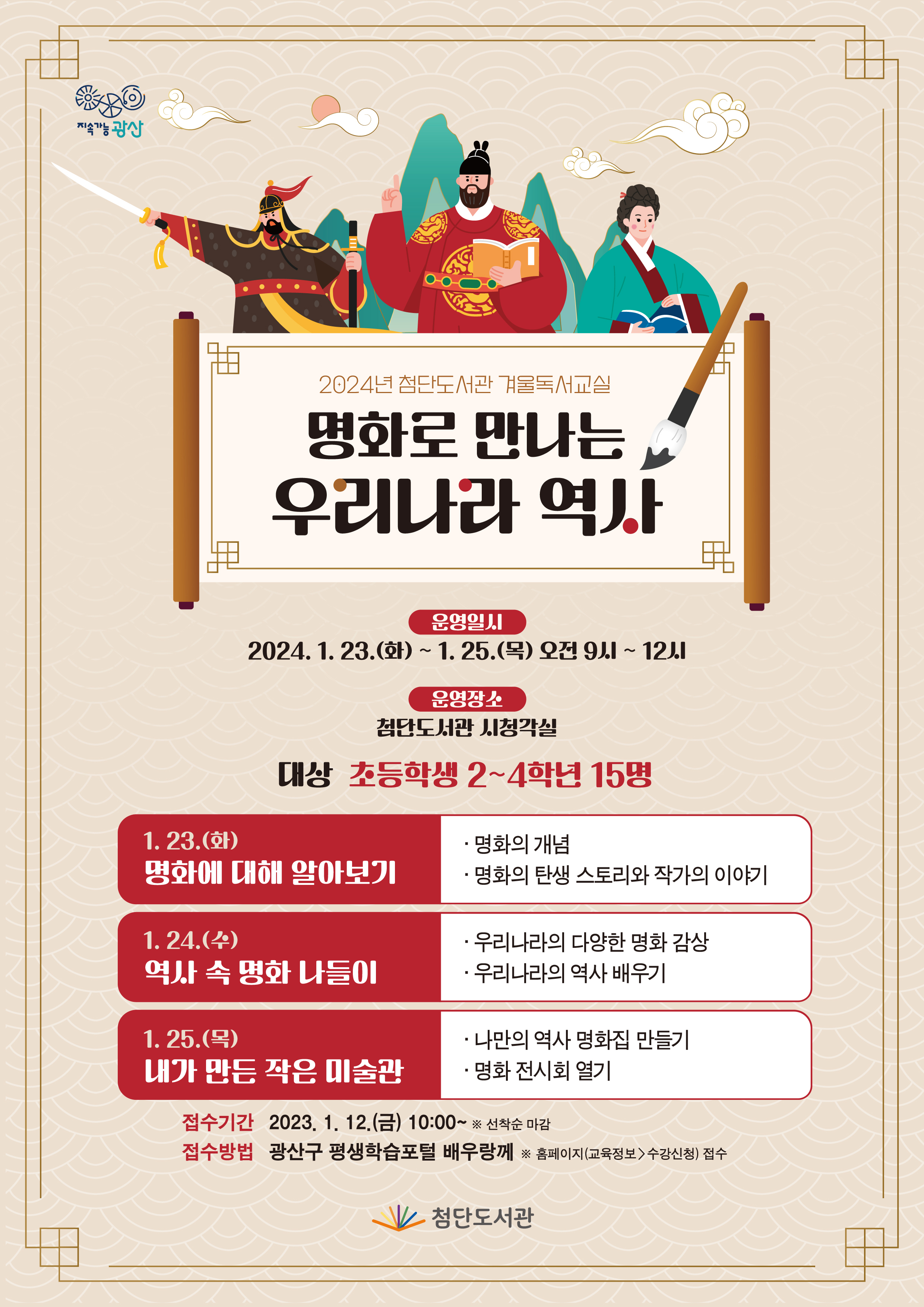 <br/>2024년 첨단도서관 겨울독서교실 명화로 만나는 우리나라 역사
<br/>운영일시 2024.1.23.(화) ~ 1.25.(목) 오전9시 ~ 12시
<br/>운영장소 첨단도서관 시청각실
<br/>대상 초등학생 2~4학년 15명
<br/>1.23.(화) 명화에 대해 알아보기
<br/>·명화의 개념 ·명화의 탄생 스토리와 작가의 이야기
<br/>1.24.(수) 역사 속 명화 나들이
<br/>·우리나라의 다양한 명화 감상 ·우리나라의 역사 배우기
<br/>1.25.(목) 내가 만든 작은 미술관
<br/>·나만의 역사 명화집 만들기 ·명화 전시회 열기
<br/>접수기간 2023. 1. 12.(금) 10:00~ ※선착순 마감
<br/>접수방법 광산구 평생학습포털 배우랑께 ※ 홈페이지(교육정보>수강신청) 접수
<br/>