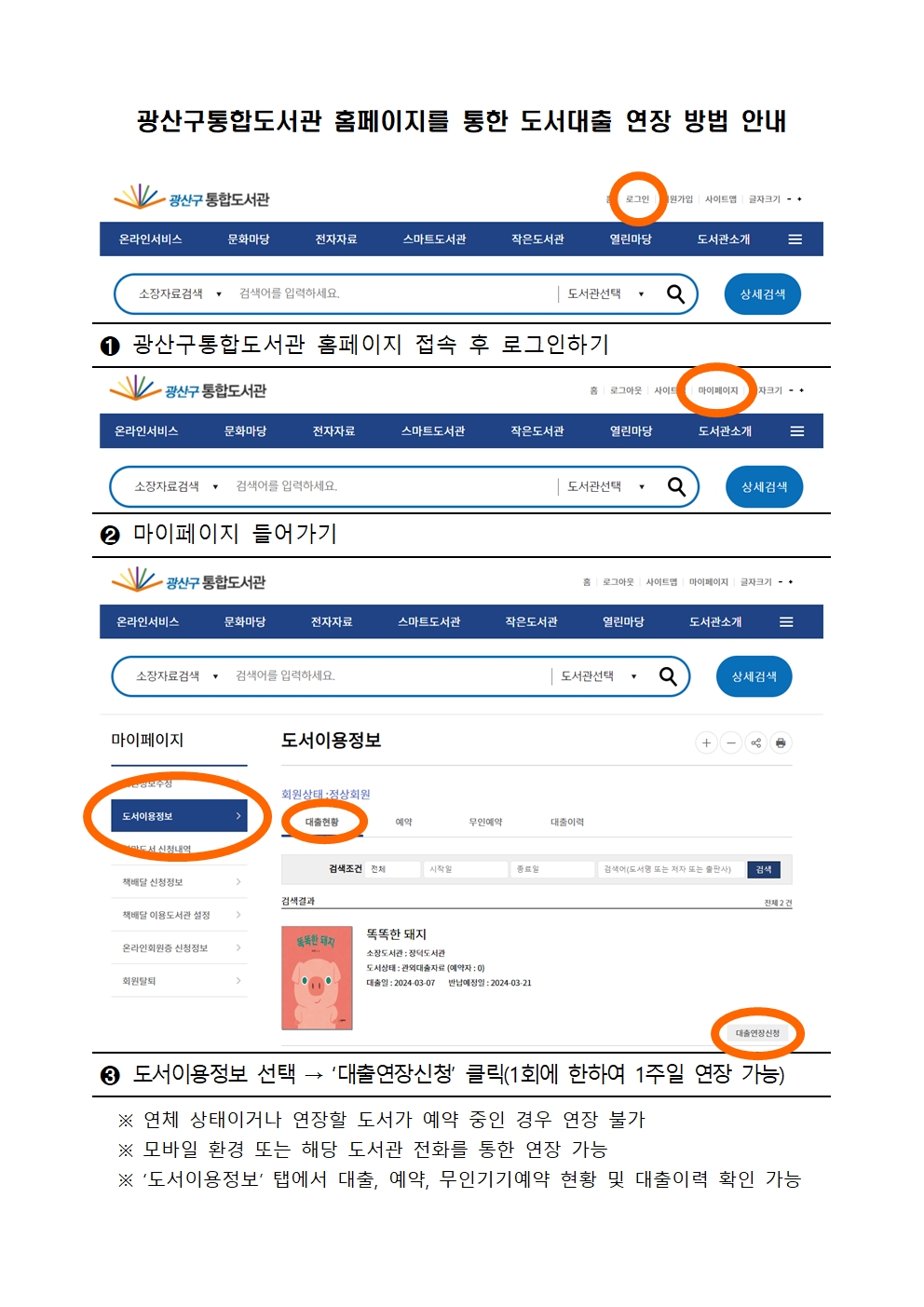광산구통합도서관 홈페이지를 통한 도서대출 연장 방법 안내<br/>1번 광산구통합도서관 홈페이지 접속 후 로그인하기<br/>2번 마이페이지 들어가기<br/>3번 도서이용정보, 대출연장 신청 클릭 (1회에 한하여 1주일 연장 가능)<br/>연체상태이거나 연장할 도서가 예약 중인 경우 연장 불가<br/>모바일 환경 또는 해당 도서관 전화를 통한 연장 가능<br/>도서이용정보탭에서 대출 예약 무인기기예약 현황 및 대출이력 확인 가능