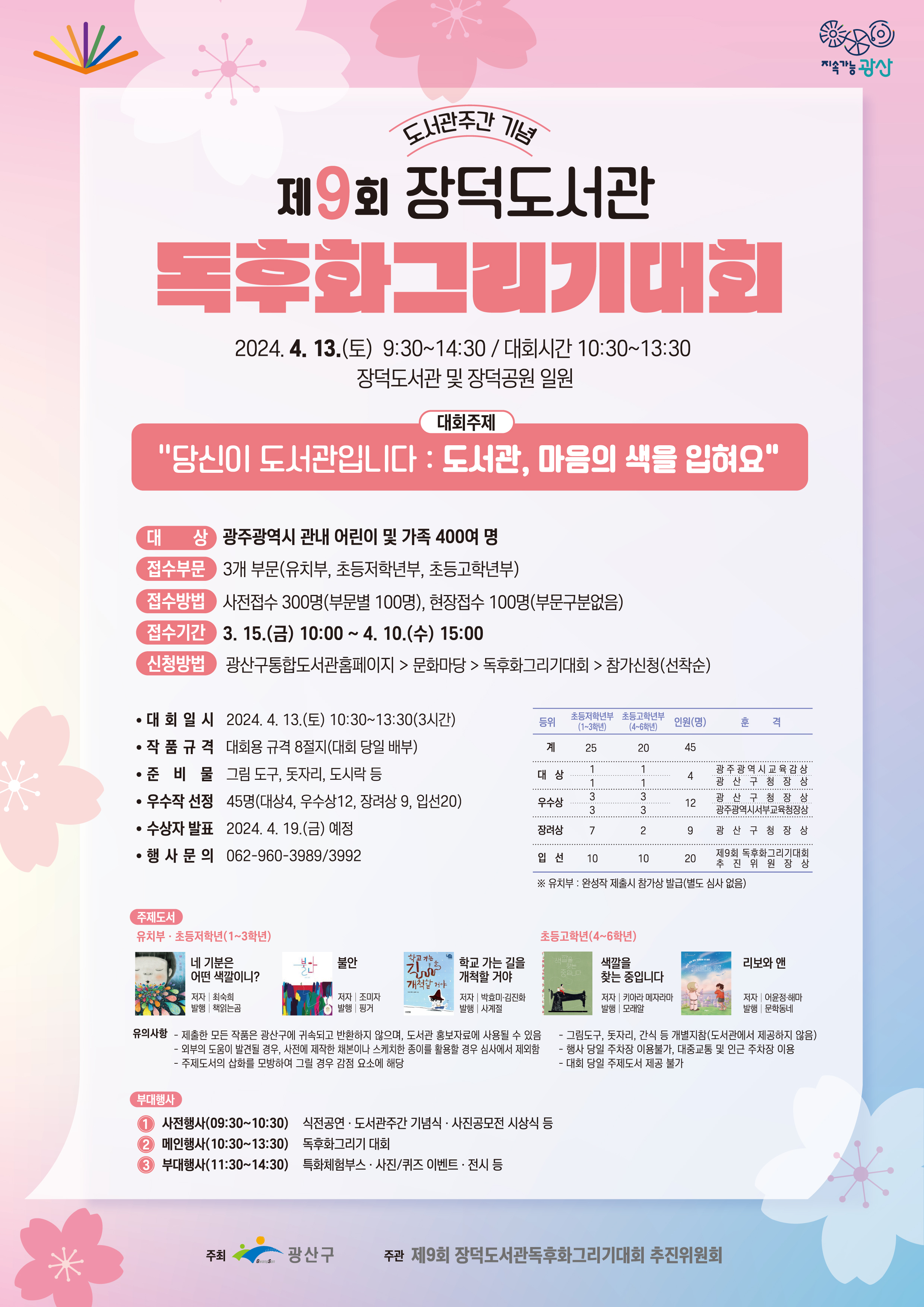   o 대 회 명 : 제9회 장덕도서관 독후화그리기 대회<br/>    주  제 - 당신이 도서관입니다 : 도서관, 마음의 색을 입혀요<br/>  o 일    시 : 2024. 4. 13.(토) 9:30~14:30 ※ 대회시간: 10:30~13:30<br/>  o 장    소 : 장덕도서관 및 장덕공원 일원<br/>  o 대    상 : 광주광역시 관내 어린이 및 가족 400여 명<br/>  o 접수부문 : 3개 부문(유치부, 초등저학년부, 초등고학년부)<br/>  o 접수방법 : 사전접수 300명(부문별 100명), 현장접수 100명(부문구분없음)<br/>  o 접수기간 : 3. 15.(금) 10:00 ~ 4. 10.(수) 15:00<br/>  o 신청방법 : 광산구통합도서관홈페이지>문화마당>독후화그리기대회>참가신청(선착순)<br/>  o 대회일시 : 2024. 4. 13.(토) 10:30~13:30(3시간)<br/>  o 접수부문 : 3개 부문(유치부, 초등저학년부, 초등고학년부)<br/>  o 접수 방법 <br/>   - 사전접수 300명(부문별 100명)<br/>    · 신청 기간 : 3. 18.(금) 10:00 ~ 4. 10.(수)<br/>    · 신청 방법 : 도서관 누리집(lib.gwangsan.go.kr), 선착순  <br/>   - 현장접수 100명(부문 구분 없음, 선착순)  <br/>  o 작품규격 : 대회용 규격 8절지(대회 당일 배부)<br/>  o 준 비 물 : 그림 도구, 돗자리, 도시락 등 <br/>  o 주제도서   <br/><br/>유치부·초등저학년부<br/><br/><br/><br/>네 기분은 어떤 색깔이니?<br/>불안<br/>학교 가는 길을 개척할 거야<br/>최숙희 / 책읽는곰 / 그림책<br/>조미자 / 핑거 / 그림책<br/>박효미·김진화 / 사계절 / 동화<br/>초등고학년부<br/><br/><br/>색깔을 찾는 중입니다<br/>리보와 앤<br/>키아라 메자라마·레자 달반드 / 모래알 / 그림책<br/>어윤정·해마 / 문학동네 / 동화<br/> 2) 수상자 발표                               <br/>  o 일    시 : 2024. 4. 19.(금) 예정<br/>  o 우수작선정 : 45명(대상4, 우수상12, 장려상 9, 입선 20)<br/>행사문의 062-960-3989/3992<br/>□ 유의사항<br/>   o 제출한 모든 작품은 광산구에 귀속되며 반환하지 않으며, 도서관 홍보자료에 사용될 수 있음<br/>  o 외부의 도움이 발견될 경우, 사전에 제작한 채본이나 스케치한 종이를 활용할 경우 심사에서 제외함<br/>  o 주제도서의 삽화를 모방하여 그릴 경우 감점 요소에 해당<br/>  o 그림도구, 돗자리, 간식 등 개별지참(도서관에서 제공하지 않음)<br/>  o 행사 당일 주차장 이용불가, 대중교통 및 인근 주차장 이용<br/>  o 대회 당일 주제도서 제공 불가<br/><br/>부대행사 1 사전행사(09:30~10:30) 식전공연 도서관주간 기념식 사진공모전 시상식 등<br/>2 메인행사(10:30~13:30) 독후화그리기 대회<br/>3 부대행사(11:30~14:30) 특화체험부스 사진퀴즈이벤트, 전시 등<br/>주최 광산구 주관 제9회 장덕도서관독후화그리기대회 추진위원회