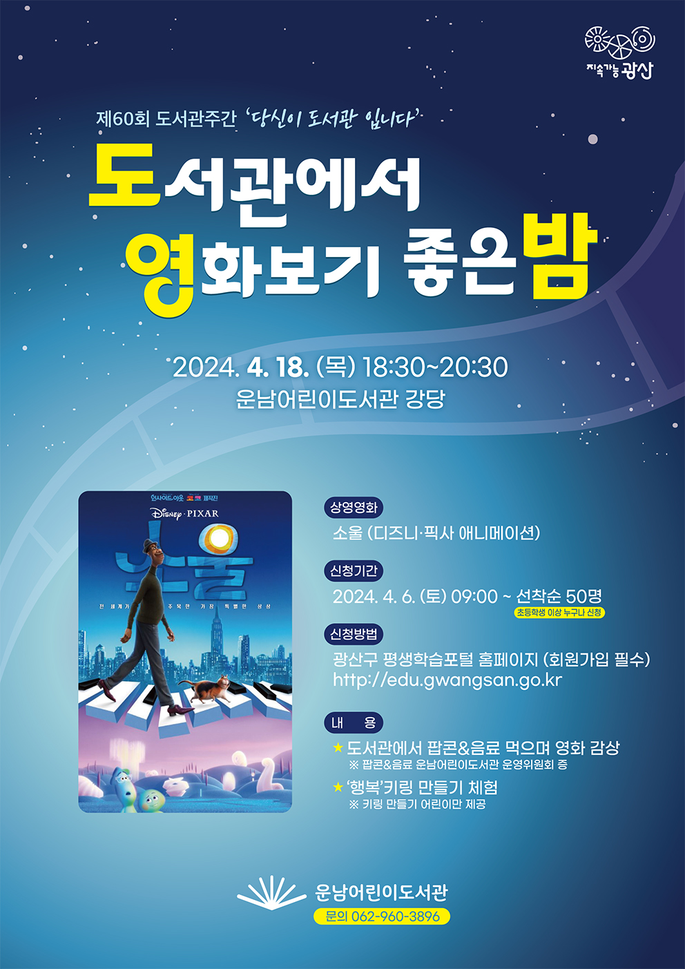 지속가능광산
<br/>제60회 도서관주간 '당신이 도서관 입니다'
<br/>도서관에서 영화보기 좋은밤
<br/>2024.4.18.(목) 18:30~20:30
<br/>운남어린이도서관 강당
<br/>상영영화 소울 (디즈니 픽사 애니메이션)
<br/>신청기간 2024.4.6.(토)09:00~선착순50명(초등학생 이상 누구나 신청)
<br/>신청방법 광산구평생학습포털 홈페이지(회원가입 필수)
<br/>http://edu.gwangsan.go.kr
<br/>내용 도서관에서 팝콘&음료 먹으며 영화 감상
<br/>※팝콘,&음료 운남어린이도서관 운영위원회 증
<br/>'행복'키링 만들기 체험
<br/>※키링 만들기 어린이만 제공
<br/>운남어린이도서관(062-960-3896)
<br/>