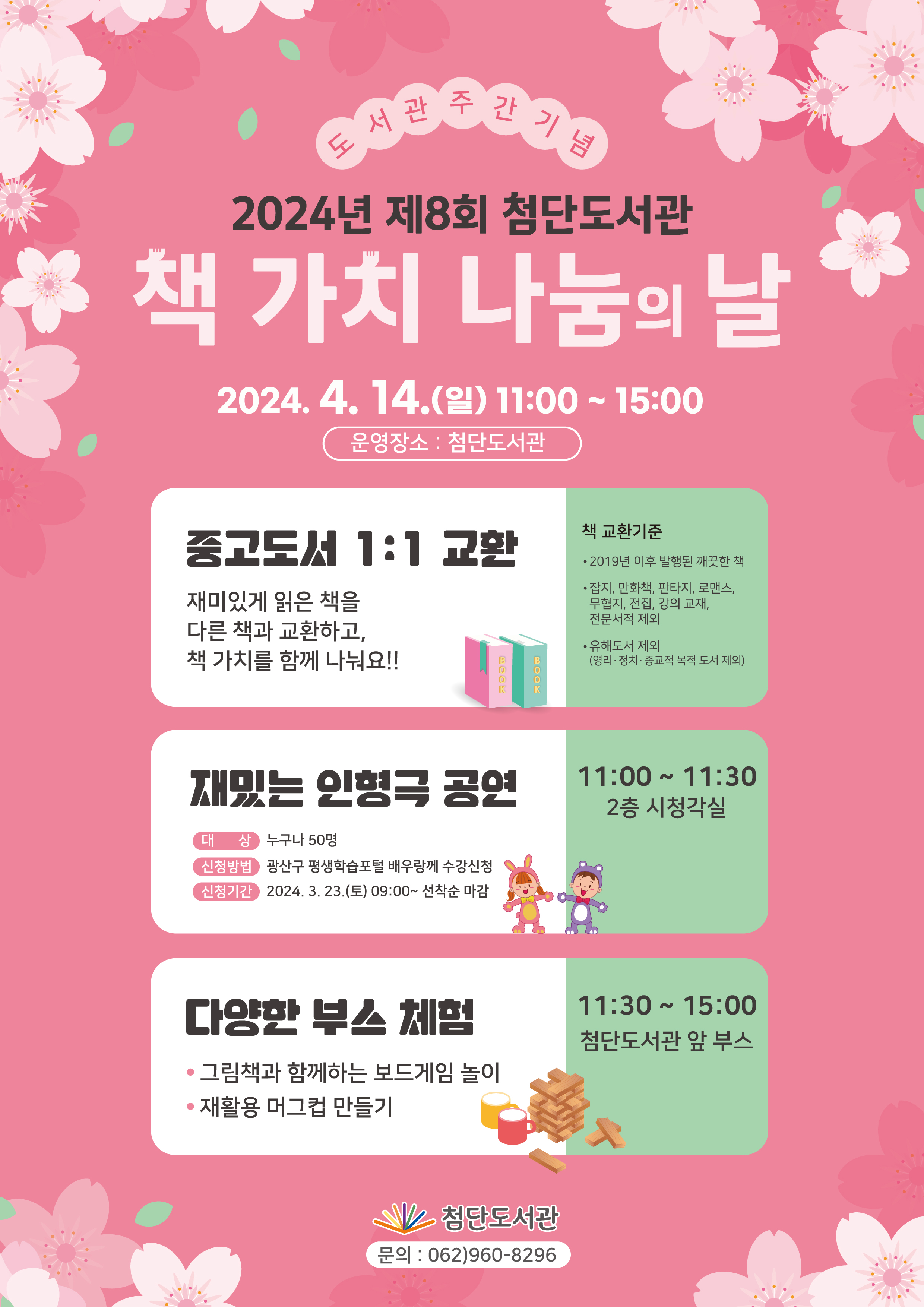 도서관주간기념 2024년 제8회 첨단도서관 책 가치 나눔의 날<br/>2024. 4. 14.(일) 11:00~15:00 운영장소 : 첨단도서관<br/>중고도서 1:1 교환 재미있게 읽은 책을 다른 책과 교환하고, 책 가치를 함께 나눠요!!<br/>책 교환기준<br/>2019년 이후 발행된 깨끗한 책<br/>잡지, 만화책, 판타지, 로맨스, 무협지, 전집, 강의 교재, 전문서적 제외<br/>유해도서 제외(영리·정치·종교적 목적 도서 제외)<br/>재밌는 인형극 공연<br/>대상 누구나 50명<br/>신청방법 광산구 평생학습포털 배우랑께 수강신청<br/>신청기간 2024. 3. 23.(토) 09:00~선착순 마감<br/>11:00~11:30 2층 시청각실<br/>다양한 부스 체험<br/>그림책과 함께하는 보드게임 놀이<br/>재활용 머그컵 만들기<br/>11:30~15:00 첨단도서관 앞 부스<br/>첨단도서관 문의 : 062)960-8296<br/>
