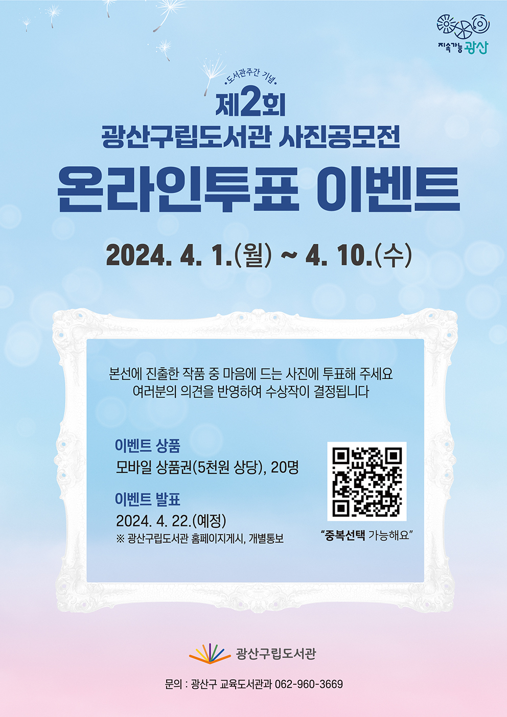 지속가능 광산
<br/>
<br/>도서관주간 기념
<br/>제2회 광산구립도서관 사진공모전 온라인투표 이벤트
<br/>2024. 4. 1.(월)~4. 10.(수)
<br/>
<br/>본선에 진출한 작품 중 마음에 드는 사진에 투표해주세요
<br/>여러분의 의견을 반영하여 수상작이 결정됩니다
<br/>
<br/>이벤트 상품: 모바일 상품권(5천원 상당), 20명
<br/>이벤트 발표: 2024. 4. 22.(예정)
<br/>※ 광산구립도서관 홈페이지 게시, 개별통보
<br/>
<br/>“중복선택 가능해요”
<br/>
<br/>광산구립도서관
<br/>문의: 광산구 교육도서관과 062-960-3669