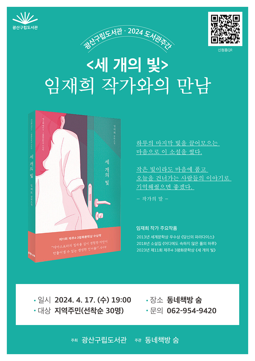 광산구립도서관
<br/>신청폼 QR
<br/>
<br/>광산구립도서관 2024 도서관주간
<br/><세 개의 빛>
<br/>임재희 작가와의 만남
<br/>
<br/>하루의 마지막 빛을 끌어모으는 마음으로 이 소설을 썼다.
<br/>작은 빛이라도 마음에 품고 오늘을 건너가는 사람들의 이야기로 기억해줬으면 좋겠다.
<br/>-작가의 말-
<br/>
<br/>임재희 작가 주요작품
<br/>2013년 세계문학상 우수상 <당신의 파라다이스>
<br/>2018년 소설집 <어디에도 속하지 않은 폴의 하루>
<br/>2023년 제11회 제주4·3평화문학상 <세 개의 빛>
<br/>
<br/>일시: 2024. 4. 17.(수) 19:00
<br/>장소: 동네책방 숨
<br/>대상: 지역주민(선착순 30명)
<br/>문의: 062-954-9420
<br/>
<br/>주최 광산구립도서관
<br/>주관 동네책방 숨