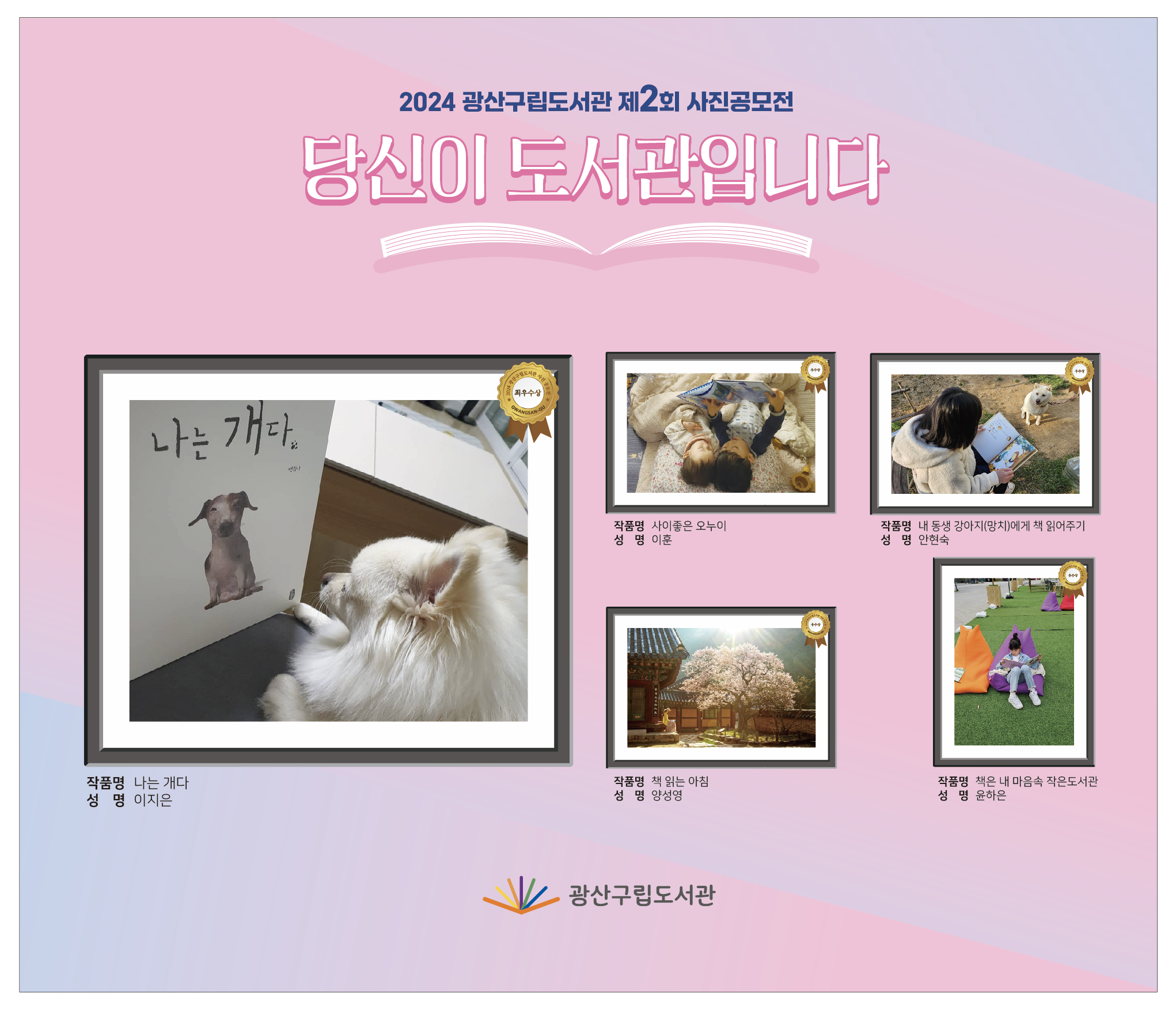 2024 광산구립도서관 제2회 사진공모전
<br/>당신이 도서관입니다
<br/>
<br/>2024 광산구립도서관 사진공모전 – GWANGSAN-GU
<br/>최우수상
<br/>작품명 나는 개다
<br/>성명 이지은
<br/>
<br/>2024 광산구립도서관 사진공모전 – GWANGSAN-GU
<br/>우수상
<br/>작품명 사이좋은 오누이
<br/>성명 이훈
<br/>
<br/>2024 광산구립도서관 사진공모전 – GWANGSAN-GU
<br/>우수상
<br/>작품명 내 동생 강아지(망치)에게 책 읽어주기
<br/>성명 안현숙
<br/>
<br/>2024 광산구립도서관 사진공모전 – GWANGSAN-GU
<br/>우수상
<br/>작품명 책 일는 아침
<br/>성명 양성영
<br/>
<br/>2024 광산구립도서관 사진공모전 – GWANGSAN-GU
<br/>우수상
<br/>작품명 책은 내 마음속 작은도서관
<br/>성명 윤하은
<br/>
<br/>광산구립도서관