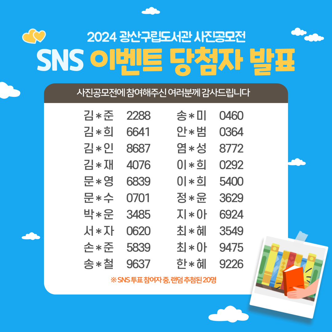 2024 광산구립도서관 사진공모전
<br/>SNS 이벤트 당첨자 발표
<br/>
<br/>사진공모전에 참여해주신 여러분께 감사드립니다
<br/>
<br/>김*준 2288
<br/>김*희 6641
<br/>김*인 8687
<br/>김*재 4076
<br/>문*영 6839
<br/>문*수 0701
<br/>박*운 3485
<br/>서*자 0620
<br/>손*준 5839
<br/>송*철 9637
<br/>송*미 0460
<br/>안*범 0364
<br/>염*성 8772
<br/>이*희 0292
<br/>이*희 5400
<br/>정*윤 3629
<br/>지*아 6924
<br/>최*혜 3549
<br/>최*아 9475
<br/>한*혜 9226
<br/>
<br/>※ SNS 투표 참여자 중, 랜덤 추첨된 20명
