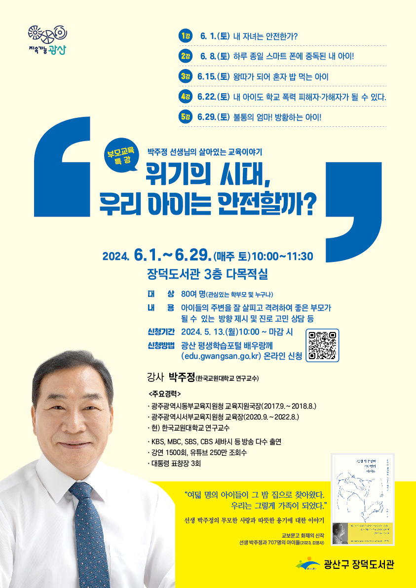 박주정 강연 홍보물 지속가능 광산
<br/>1강 6월 1일 토요일 내 자녀는 안전한가
<br/>2강 6월 8일 토요일 하루 종일 스마트 폰에 중독된 내 아이!
<br/>3강 6월 15일 토요일 왕따가 되어 혼자 밥 먹는 아이
<br/>4강 6월 22일 토요일 내 아이도 학교 폭력 피해자 가해자가 될 수 있다.
<br/>5강 6월 29일 토요일 불통의 엄마! 방황하는 아이!
<br/>부모교육 특강 박주정 선생님의 살아있는 교육이야기 위기의 시대, 우리 아이는 안전할까?
<br/>2024년 6월 1일부터 6월 29일 매주토요일 10시~11시 30분
<br/>장덕도서관 3층 다목적실
<br/>대상 80여명관심있는 학부모 및 누구나
<br/>내용 아이들의 주변을 잘 살피고 격려하여 좋은 부모가 될 수 있는 방향 제시 및 진로 고민 상담 등
<br/>신청기간 2024년 5월 13일 월요일 10시부터 마감시까지
<br/>신청방법 광산 평생학습포털 배우랑께 온라인 신청
<br/>강사 박주정 한국교원대학교 연구교수
<br/>주요경력 광주광역시동부교육청 교육지원국장2017.9.~2018.8.
<br/>광주광역시서부교육지원청 교육장2020.9.~2022.8.
<br/>현 한국교원대학교 연구교수
<br/>kbs, mbc, sbs, cbs 세바시 등 방송 다수 출연
<br/>강연 1500회, 유튜브 250만 조회수
<br/>대통령 표창장 3회
<br/>여덟명의 아이들이 그 밤 집으로 찾아왔다. 우리는 그렇게 가족이 되었다. 선생 박주정의 무모한 사랑과 따뜻한 용기에 대한 이야기
<br/>교보문고 화제의 신작 선생박주정과 707명의 아이들(2023.감영사)
<br/>광산구장덕도서관