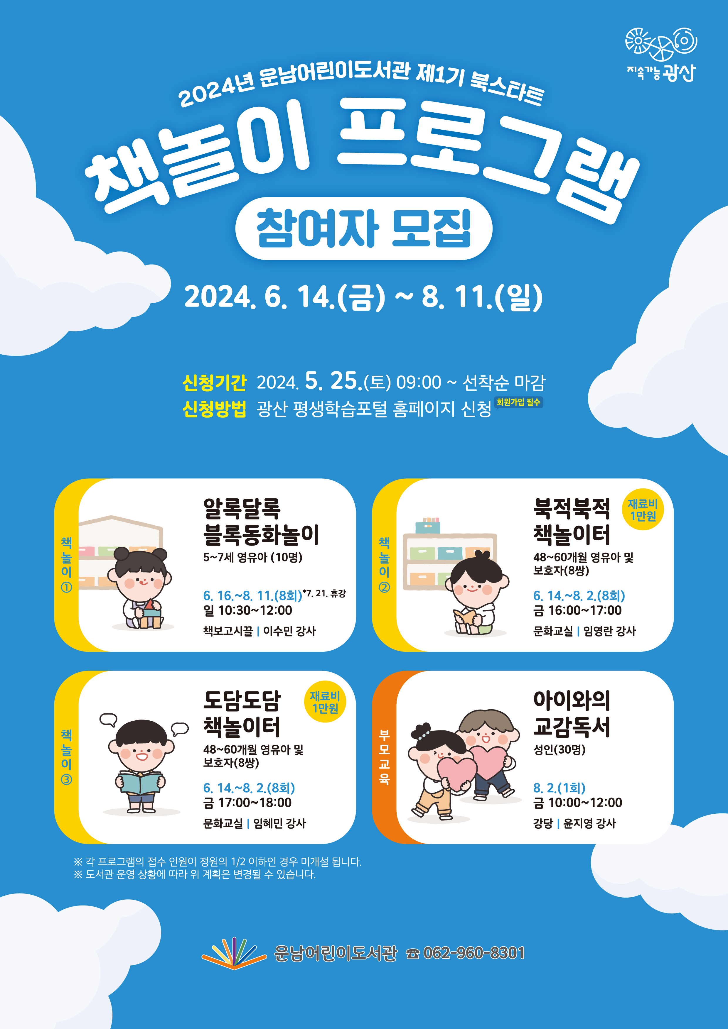 2024년 운남어린이도서관 제1기 북스타트 책놀이 프로그램 참여자 모집<br/><br/><br/><br/>o 운영기간: 2024. 6. 14.(금)~8. 11.(일)<br/><br/>o 신청기간: 2024. 5. 25.(토) 09:00부터(선착순 마감)<br/><br/>o 신청방법: 광산 평생학습 포털 홈페이지 https://edu.gwangsan.go.kr/index.cs 신청<br/><br/>★ 수강신청을 위해 포털 회원가입 필수<br/><br/>★ 수강하는 당사자가 평생학습포털 회원가입 후 신청해야합니다.<br/><br/>★ 보호자가 회원가입하여 수강신청 시 어린이를 반드시 추가해 주시기 바랍니다.<br/><br/>★ 무단결석 2회 시 프로그램 자동취소(다음 대기자 전환), 불참 사전 연락<br/><br/> <br/><br/>=====<br/><br/> <br/><br/>[책놀이①] (5~7세) 알록달록 블록동화놀이<br/><br/>◾대상/인원: 5~7세 영유아 / 10명<br/><br/>◾기 간: 6. 16.~8. 11. (8회 운영) * 7. 21. 휴강<br/><br/>◾요일/시간: 매주 일요일 10:30~12:00<br/><br/>◾장 소: 책보고시끌(꿈창작실)<br/><br/>◾강 사: 이수민<br/><br/> <br/><br/>동화책을 읽고 월블록을 조립함으로써 집중력을 기르고 창의적으로 융합하고 표현함<br/><br/> <br/><br/> <br/><br/>[책놀이②] (48~60개월) 북적북적 책놀이터<br/><br/>◾재 료 비: 10,000원(수강생 부담)<br/><br/>◾대상/인원: 48~60개월 영유아 및 보호자 / 8쌍<br/><br/>◾기 간: 6. 14.~8. 2. (8회 운영)<br/><br/>◾요일/시간: 매주 금요일 16:00~17:00<br/><br/>◾장 소: 문화교실<br/><br/>◾강 사: 임영란<br/><br/><br/>다양한 방식으로 그림책을 접하고 즐거움을 느끼며, 양육자와 독후활동을 함께하며 친밀감과 유대감을 증진시킴<br/><br/> <br/><br/> <br/><br/>[책놀이③] (48~60개월) 도담도담 책놀이터<br/><br/>◾재 료 비: 10,000원(수강생 부담)<br/><br/>◾대상/인원: 48~60개월 영유아 및 보호자 / 8쌍<br/><br/>◾기 간: 6. 14.~8. 2. (8회 운영)<br/><br/>◾요일/시간: 매주 금요일 17:00~18:.00<br/><br/>◾장 소: 문화교실<br/><br/>◾강 사: 임혜민<br/><br/> <br/><br/>다양한 방식으로 그림책을 접하고 즐거움을 느끼며, 양육자와 독후활동을 함께하며 친밀감과 유대감을 증진시킴<br/><br/> <br/><br/> <br/><br/>[부모교육] 아이와의 교감독서<br/><br/>◾대상/인원: 성인 / 30명<br/><br/>◾일 자: 8. 2. (1회 운영)<br/><br/>◾요일/시간: 금요일 10:00~12:00<br/><br/>◾장 소: 강당<br/><br/>◾강 사: 윤지영<br/><br/><br/> <br/><br/>독서가 아이의 언어·인지·사회성 발달에 미치는 긍정적인 영향, 책을 읽어주는 과정에서 자녀와의 상호작용을 촉진하는 방법을 알아봄<br/><br/><br/><br/>※ 각 프로그램의 접수 인원이 정원의 1/2 이하인 경우 미개설 됩니다.<br/><br/>※ 도서관 운영상황에 따라 위 계획은 변경될 수 있습니다.