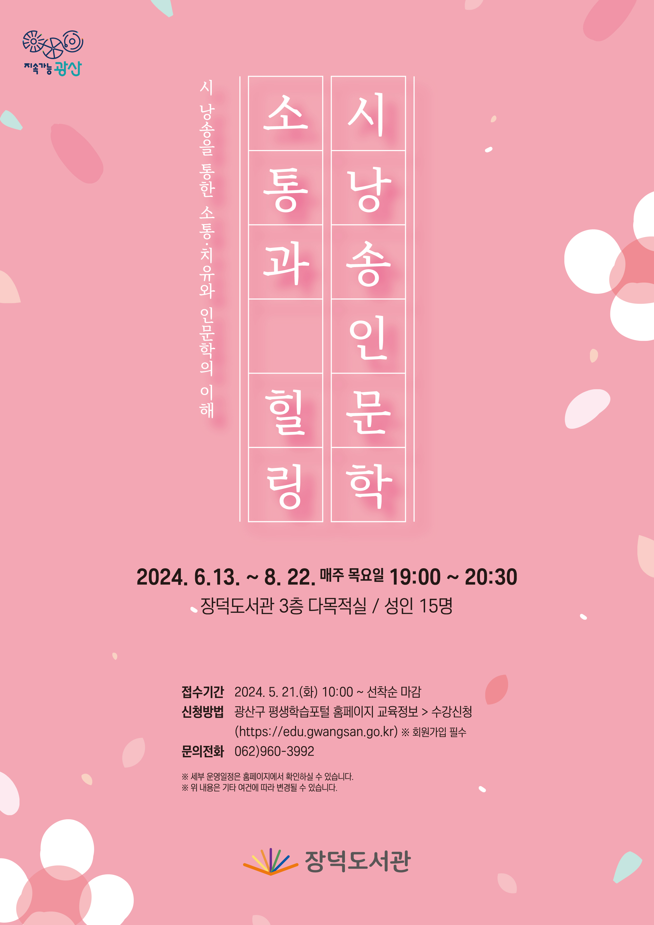 지속가능 광산 시낭송을 통한 소통치유와 인문학의 이해 소통과 힐링 시낭송 인문학<br/>2024년 6월 13일부터 8월 22일 매주목요일 19시부터 20시 30분까지 장덕도서관 3층 다목적실 성인 15명<br/>접수시간 2024년 5월 21일 화요일 10시부터 선착순 마감 <br/>신청방법 광산구 평생학습포털 홈페이지 교육정보 수강신청https://edu.gwangsan.go.kr/ 회원가입필수<br/>문의전화 062-960-3992<br/>세부 운영일정은 홈페이지에서 확인하실 수 있습니다.<br/>위 내용은 기타 여건에 따라 변경될 수 있습니다.<br/>장덕도서관