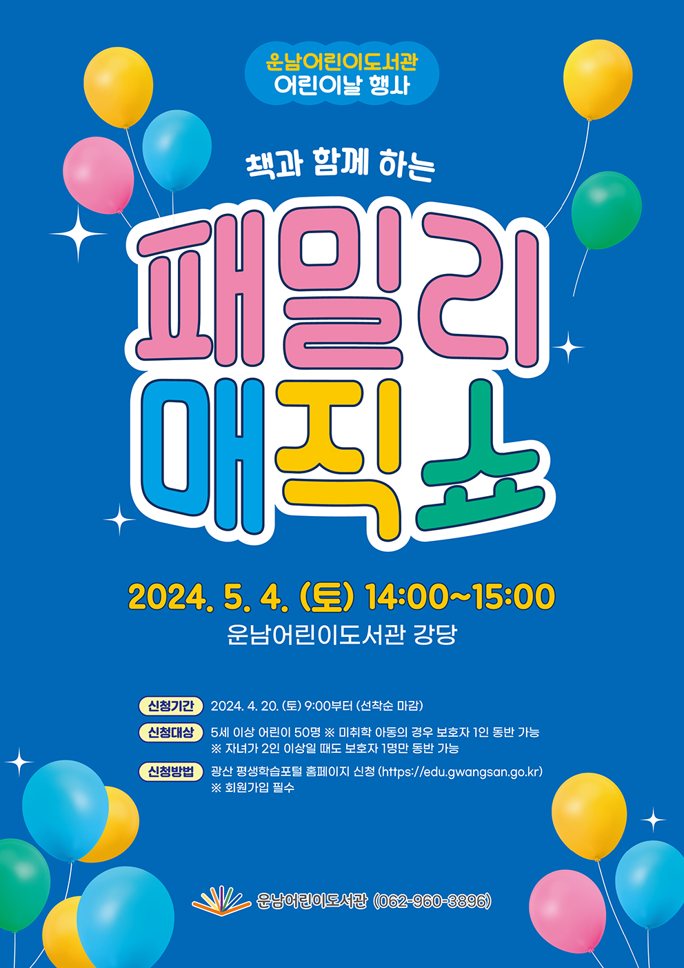 <br/>책과 함께 하는 패밀리 매직쇼<br/>2024.5.4.(토)14:00~15:00<br/>운남어린이도서관 강당<br/>신청기간 2024.4.20.(토)9:00부터(선착순마감)<br/>신청대상 5세 이상 어린이 50명 ※미취학 아동의 경우 보호자 1인 동반 가능<br/>※자녀가 2인 이상일 때도 보호자 1명만 동반 가능<br/>신청방법 광산평생학습포털 홈페이지 신청(http://edu.gwangsan.go.kr)※회원가입필수<br/>운남어린이도서관(062-960-3896)