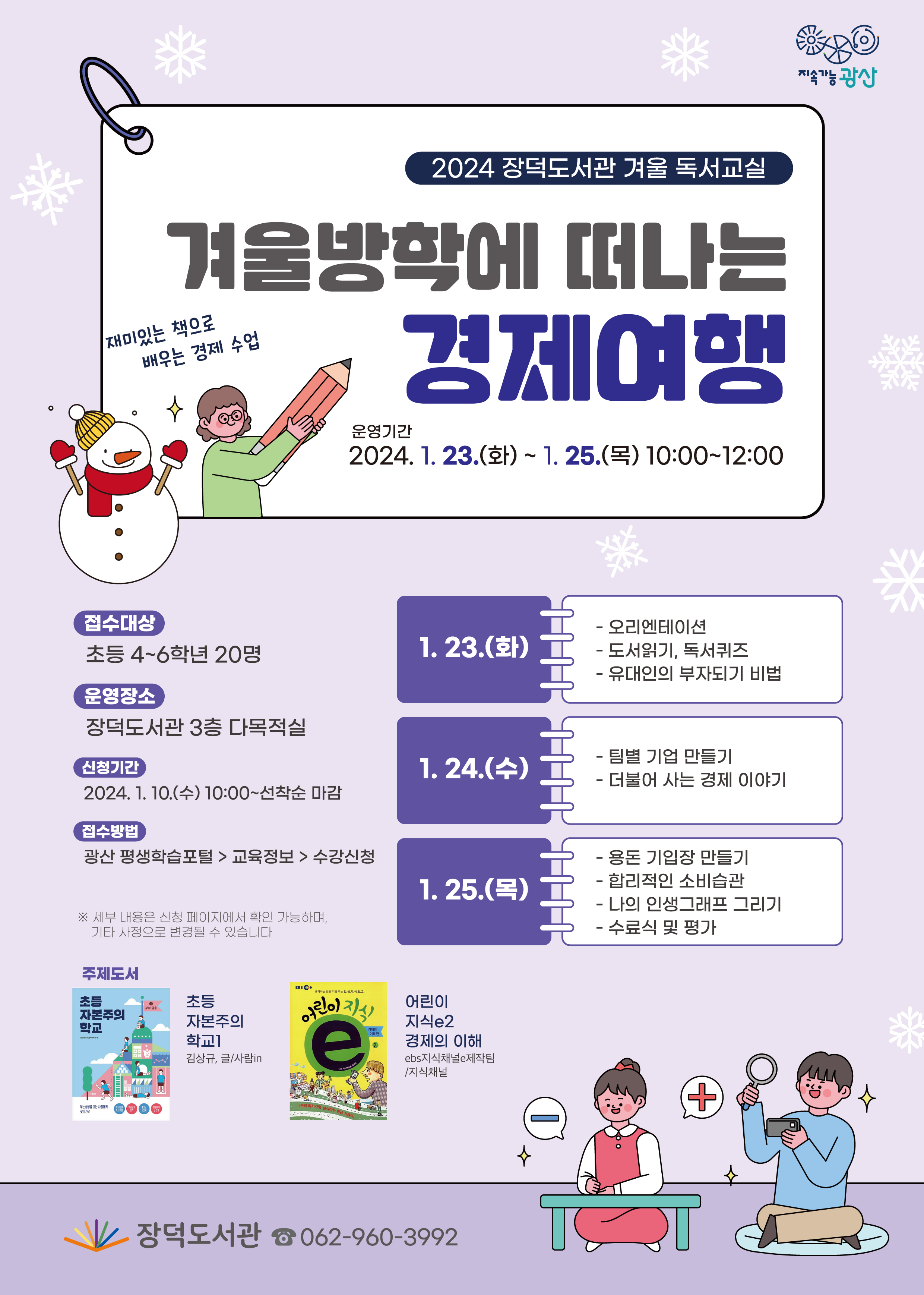 2024 장덕도서관 겨울 독서교실 겨울방학에 떠나는 경제여행
<br/>재미있는 책으로 배우는 경제 수업
<br/>운영기간: 2024. 1. 23.(화) ~ 1.25.(목) 10:00~12:00
<br/>접수대상: 초등 4~6학년 20명
<br/>운영장소: 장덕도서관 3층 다목적실
<br/>신청기간: 2024.1.10.(수) 10:00~선착순 마감
<br/>접수방법: 광산평생학습포털 교육정보 수강신청
<br/>※세부 내용은 신청 페이지에서 확인 가능하며, 기타 사정으로 변경될 수 있습니다
<br/>1.23.(화)
<br/>- 오리엔테이션
<br/>- 도서읽기, 독서퀴즈
<br/>- 유대인의 부자되기 비법
<br/>1.24.(수)
<br/>- 팀별 기업 만들기
<br/>- 더불어 사는 경제 이야기
<br/>1.25.(목)
<br/>- 용돈 기입장 만들기
<br/>- 합리적인 소비습관
<br/>- 나의 인생그래프 그리기
<br/>- 수료식 및 평가
<br/>
<br/>주제도서
<br/>초등 자본주의 학교1 김삼규, 글/사람in
<br/>어린시 지식e2 경제의 이해 ebs지식채널e제작팀/지식채널
<br/>
<br/>장덕도서관 062-960-3992
<br/>
<br/>
<br/>
<br/>