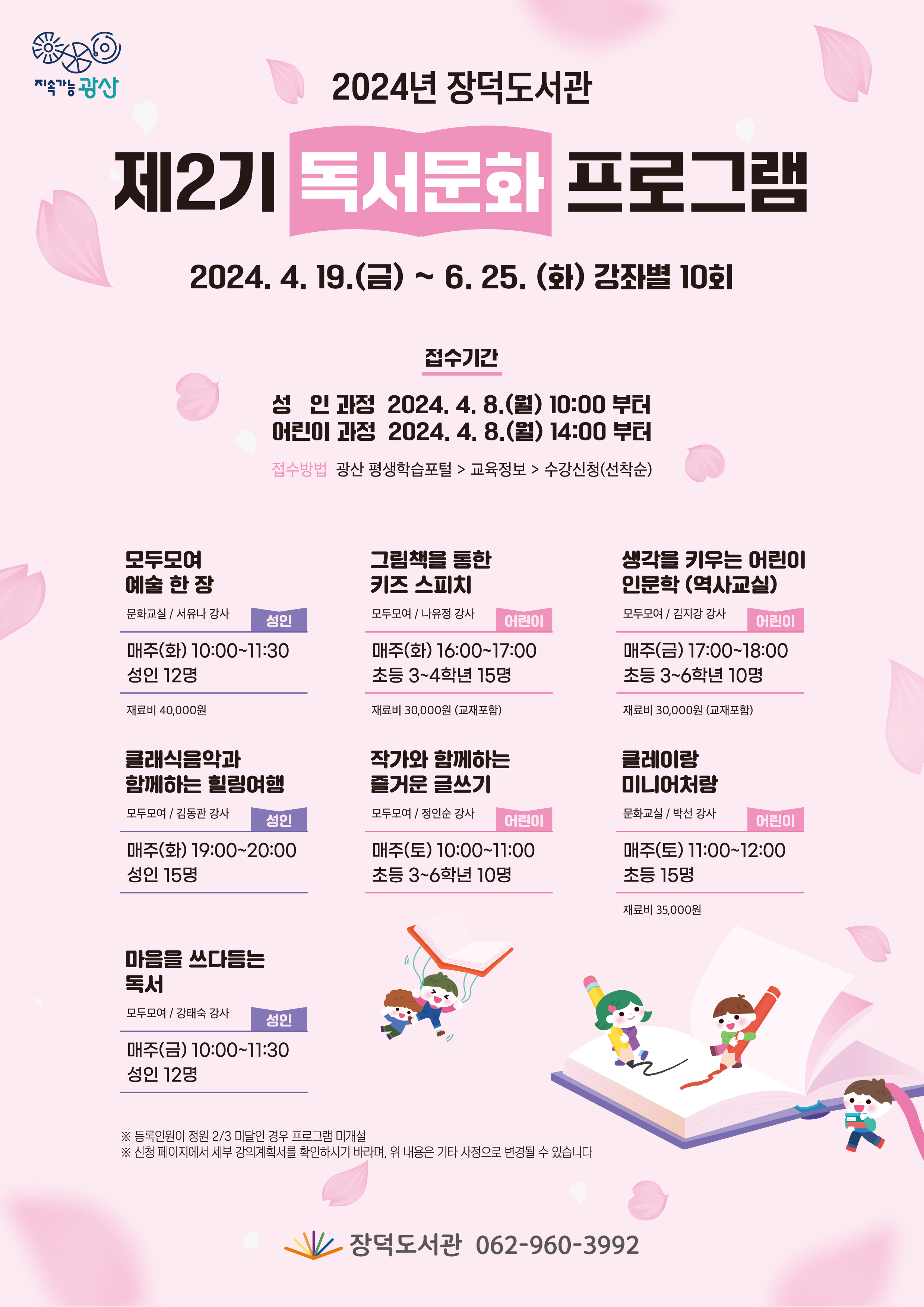 2024년 장덕도서관 제2기 독서문화프로그램<br/>기간: 2024. 4. 19.(금)~6. 25.(화) 강좌별 10회<br/>접수기간<br/>성인과정: 2024 4. 8.(월) 10:00부터<br/>어린이 과정: 2024. 4. 8.(월) 14:00부터<br/>접수방법 광산 평생학습포털 > 교육정보 > 수강신청(선착순)<br/> <br/>모두모여 예술 한 장<br/>문화교실/서유나 강사<br/>매주(화) 10:00~11:30<br/>성인 12명 재료비 40,000원<br/> <br/>그림책을 통한 키즈 스피치<br/>모두모여/나유정 강사<br/>매주(화) 16:00~17:00<br/>초등3~4학년 15명 재료비 30,000원(교재포함)<br/> <br/>생각을 키우는 어린이 인문학(역사교실)<br/>모두모여/김지강 강사<br/>매주(금) 17:00~18:00<br/>초등3~6학년 10명 재료비 30,000원(교재포함)<br/><br/>클래식음악과 함께하는 힐링여행<br/>모두모여/김동관 강사<br/>매주(화) 19:00~20:00<br/>성인 15명 <br/> <br/>작가와 함께하는 즐거운 글쓰기<br/>모두모여/정인순 강사<br/>매주(토) 10:00~11:00<br/>초등3~6학년 10명 <br/><br/>클레이랑 미니어처랑<br/>문화교실/박선 강사<br/>매주(토) 11:00~12:00<br/>초등15명 재료비 35,000원<br/><br/>마음을 쓰다듬는 독서<br/>모두모여/강태숙 강사<br/>매주(금) 10:00~11:30<br/>성인 12명<br/><br/>※등록인원이 정원2/3미달인 경우 프로그램 미개설<br/>※신청 페이지에서 세부 강의계획서를 확인하시기 바라며, 위 내용은 기타 사정으로 변경될 수 있습니다.<br/><br/>장덕도서관 062-960-3992