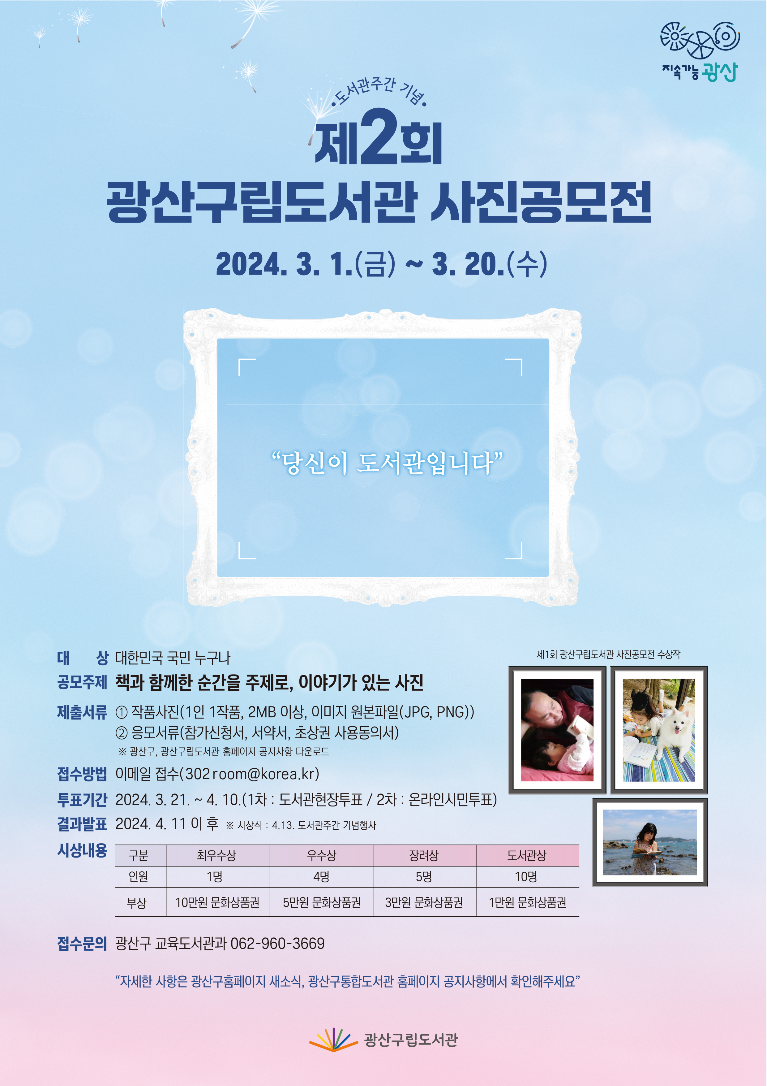 지속가능광산<br/><br/>도서관주간 기념<br/>제2회 광산구립도서관 사진공모전<br/>2024. 3. 1.(금)~3. 20.(수)<br/>“당신이 도서관입니다”<br/><br/>제1회 광산구립도서관 사진공모전 수상작<br/>대상: 대한민국 국민 누구나<br/>공모주제: 책과 함께한 순간을 주제로, 이야기가 있는 사진<br/>제출서류: (1) 작품사진(1인 1작품, 2MB 이상, 이미지 원본파일(JPG, PNG))<br/>(2) 응모서류(참가신청서, 서약서, 초상권 사용동의서)<br/>※ 광산구, 광산구립도서관 홈페이지 공지사항 다운로드<br/>접수방법: 이메일 접수(302room@korea.kr)<br/>투표기간: 2024. 3. 21.~4. 10.(1차: 도서관현장투표 / 2차: 온라인시민투표)<br/>결과발표: 2024. 4. 11 이후 ※ 시상식: 4. 13. 도서관주간 기념행사<br/>시상내용<br/> 구분: 최우수상 / 우수상 / 장려상 / 도서관상<br/> 인원: 1명 / 4명 / 5명 / 10명<br/> 부상: 10만원 문화상품권 / 5만원 문화상품권 / 3만원 문화상품권 / 1만원 문화상품권<br/>접수문의: 광산구 교육도서관과 062-960-3669<br/><br/>“자세한 사항은 광산구홈페이지 새소식, 광산구통합도서관 홈페이지 공지사항에서 확인해주세요”<br/><br/>광산구립도서관