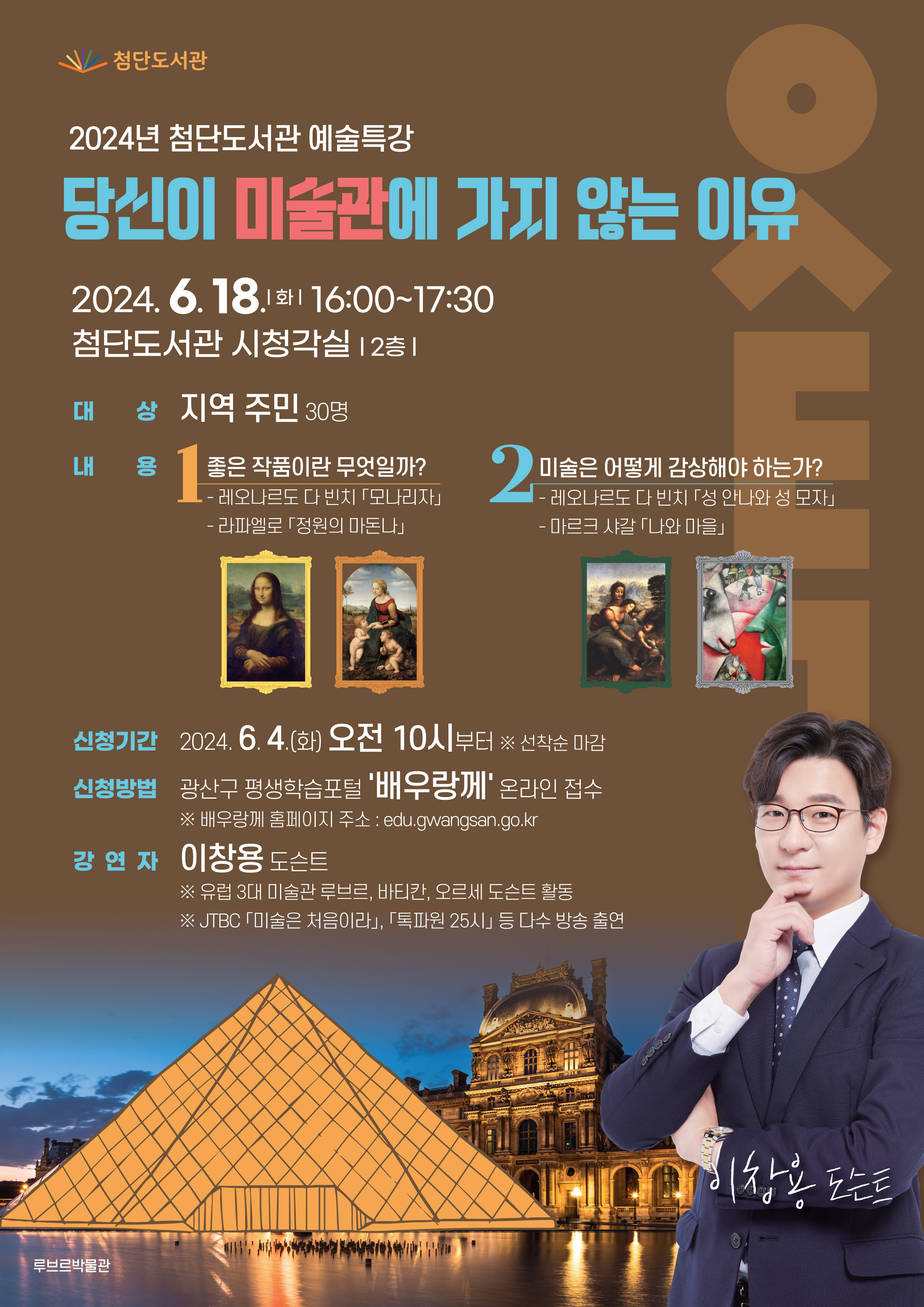 2024년 첨단도서관 예술특강「당신이 미술관에 가지 않는 이유」<br/><br/>[신청기간]<br/><br/>2024. 6. 4.(화) 10시부터 (선착순 마감)<br/><br/><br/>[신청방법]<br/><br/>광산구 평생학습포털 '배우랑께' 온라인 접수 (edu.gwangsan.go.kr)<br/><br/><br/>  ※온라인 접수만 받습니다. (유선 또는 오프라인 신청 불가)<br/><br/><br/>[강연일시]<br/><br/>2024. 6. 18.(화) 15:00~16:30<br/><br/><br/>[강연장소]<br/><br/>첨단도서관 시청각실(2층)<br/><br/><br/>[강연대상]<br/><br/>지역 주민 누구나 30명<br/><br/><br/>[강 연 자]<br/><br/>이창용 도슨트<br/><br/>(JTBC「톡파원 25시」등 출연,「이야기 미술관(2024)」저자)<br/><br/><br/>[강연내용]<br/><br/>① 좋은 작품이란 무엇일까?<br/><br/>시대에 따라 작품의 가치는 변화할 수 있으며, 진정한 좋은 작품은 '내가 보고 떨리는 작품'임을 <br/><br/>레오나르도 다 빈치의「모나리자(1503~1506년)」와 라파엘로의「정원의 마돈나(1507~1508년)」를 감상하면서 설명<br/><br/><br/>② 미술은 어떻게 감상해야 하는가?<br/><br/>미술 작품을 어떤 관점으로, 어떻게 감상하면 좋을지, <br/><br/>레오나르도 다 빈치의「성 안나와 성 모자(1501~1519년)」와 마르크 샤갈의「나와 마을(1911년)」을 감상하면서 설명<br/><br/><br/>☎문의전화 062-960-8666