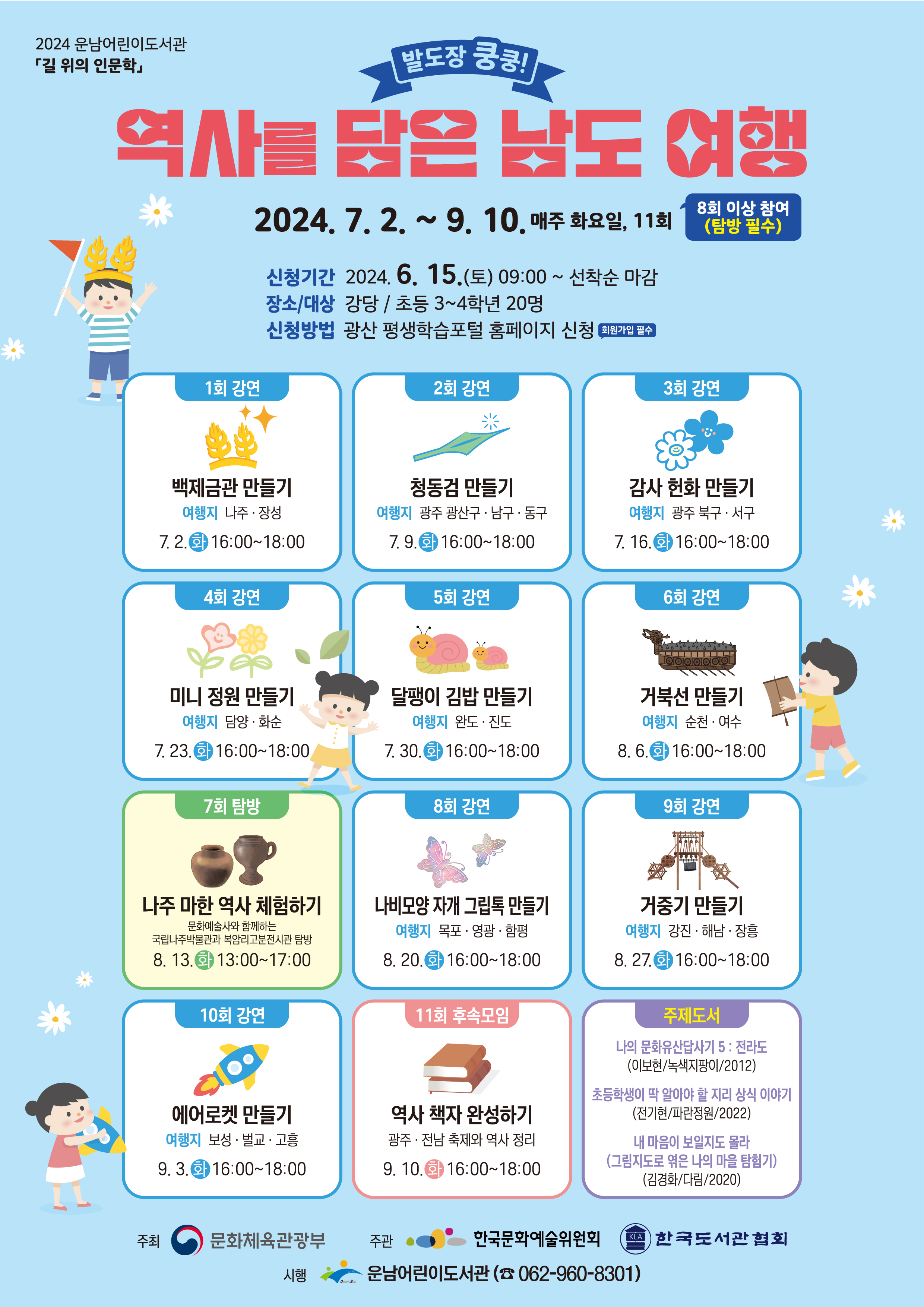 o 신청기간: 2024. 6. 15.(토) 09:00부터(선착순 마감)<br/><br/>o 신청방법: 광산 평생학습 포털 홈페이지 https://edu.gwangsan.go.kr/index.cs 신청<br/><br/><br/>★ 8회 이상 참여(탐방 필수) <br/>★ 수강신청을 위해 포털 회원가입 필수<br/><br/>★ 수강하는 당사자가 평생학습포털 회원가입 후 신청해야합니다.<br/><br/>★ 어린이가 회원가입이 어려울 경우, 보호자가 회원가입하여 수강신청 시 어린이를 반드시 추가해 주시기 바랍니다.<br/><br/>(어린이 프로그램 출석부에는 실제 수강자인 어린이만 기재됩니다)<br/><br/> <br/>=====<br/><br/> <br/>[초등] 발도장 쿵쿵! 역사를 담은 남도 여행 <br/><br/>◾요일/시간: 화요일 16:00~18:00 * 탐방 13:00~17:00<br/><br/>◾기 간: 7. 2.~9. 10. (11회 / 강연 9회, 탐방 1회, 후속모임 1회)<br/><br/>◾장 소: 강당(강연, 후속모임), 국립나주박물관, 복암리고분전시관(탐방)<br/><br/>◾강사/보조: 한승진, 유명희, 이화 / 김순영, 신성란<br/><br/>◾대상/인원: 초등 3~4학년 / 20명<br/><br/>◾내 용: 광주ㆍ전남의 자연환경과 축제, 유적지, 숨은 역사 이야기