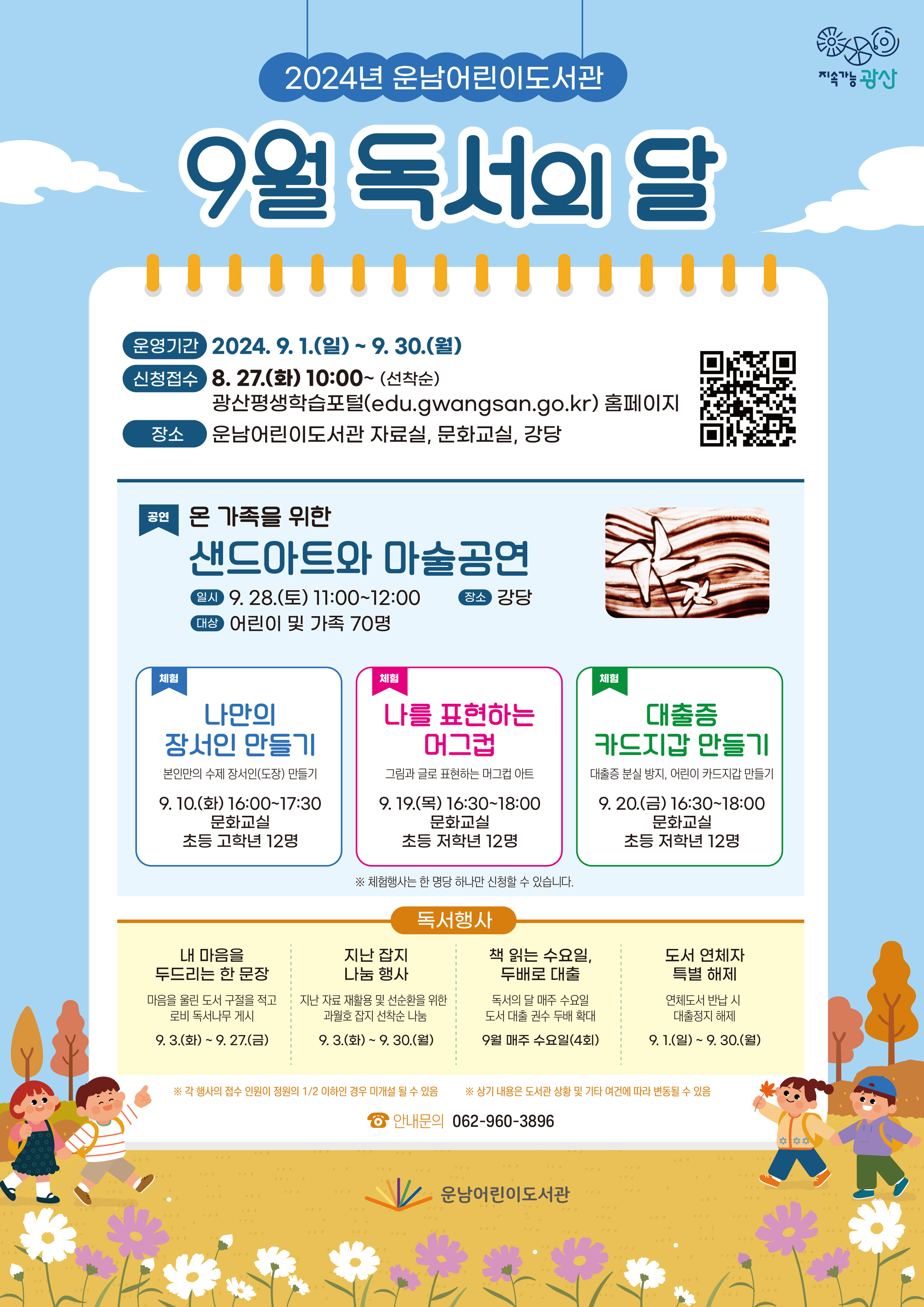 9월 독서의달 행사 안내 포스터 <br/>2024년 운남어린이도서관 9월 독서의 달<br/> o 운영기간: 2024. 9. 1.(일) ~ 9. 30.(월)<br/>  ※ 신청접수: 8. 27.(화) 10:00~(선착순) / 광산평생학습포털(edu.gwangsan.go.kr) 홈페이지<br/> o 장    소: 운남어린이도서관 자료실, 문화교실, 강당<br/> o 내    용: 8개 프로그램(공연1, 체험프로그램 3, 독서행사 4)<br/>구분<br/>행사명<br/>기간·일시 <br/>장소<br/>대상<br/>내용<br/>공연<br/>- 가을 독서도 공연이 끝나면 -<br/>온 가족을 위한<br/>샌드아트와 마술공연<br/>9. 28.(토)<br/>11:00~12:00<br/>강당<br/>어린이 및 가족 70명<br/>가족 샌드아트 및 마술 공연<br/>체험<br/>나만의 장서인 만들기<br/>9. 10.(화)<br/>16:00~17:30<br/>문화교실<br/>초등 고학년<br/>12명<br/>본인만의 수제 장서인(도장) 만들기<br/>체험<br/>나를 표현하는 머그컵<br/>9. 19.(목)<br/>16:30~18:00<br/>문화교실<br/>초등 저학년<br/>12명<br/>그림과 글로 표현하는 머그컵 아트<br/>체험<br/>대출증 카드지갑 만들기<br/>9. 20.(금)<br/>16:30~18:00<br/>문화교실<br/>초등 저학년<br/>12명<br/>대출증 분실 방지,<br/>어린이 카드지갑 만들기<br/>독서행사<br/>내 마음을 두드리는 한 문장<br/>9. 3.(화) ~ 9. 27.(금)<br/>자료실/로비<br/>누구나<br/>마음을 울린 도서 구절을 적고<br/>로비 독서나무 게시<br/>독서행사<br/>지난 잡지 나눔 행사<br/>9. 3.(화) ~ 9. 30.(월)<br/>자료실<br/>누구나<br/>지난 자료 재활용 및 선순환을 위한<br/> 과월호 잡지 선착순 나눔<br/>독서행사<br/>책 읽는 수요일,<br/>두배로 대출<br/>9월 매주 수요일(4회)<br/>자료실<br/>누구나<br/>독서의 달 매주 수요일<br/>도서 대출 권수 두배 확대<br/>독서행사<br/>도서 연체자 특별 해제<br/>9. 1.(일) ~ 9. 30.(월)<br/>자료실<br/>누구나<br/>연체도서 반납 시 대출정지 해제<br/>각행사와접수인원이 정원의1/2이하인 경우 미개설 될 수 있음<br/>상기내용은 도서관상황및기타여건에 따라 변동될수있음<br/>안내문의 062-960-3896<br/>운남어린이도서관<br/>