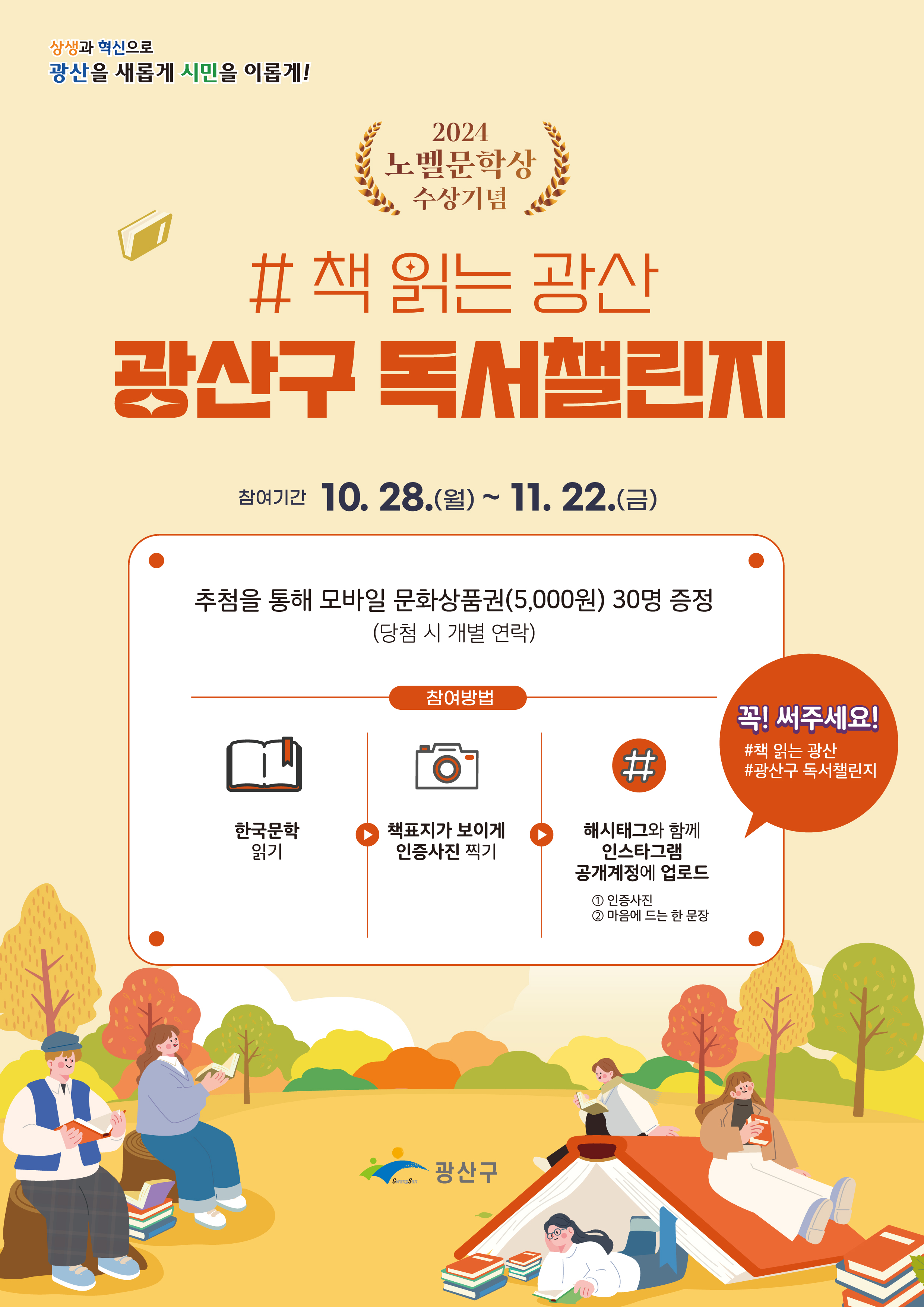 상생과 혁신으로 광산을 새롭게 시민을 이롭게! 2024 노벨문학상 수상기념 #책 읽는 광산 광산구 독서챌린지 참여기간 10.28.(월)~11.22.(금) 추첨을 통해 모바일 문화상품권(5,000원)30명 증정(당첨시 개별 연락) 참여방법 한국문학 읽기 책표지가 보이게 인증사진 찍기 해시태그와 함께 인스타그램 공개계정에 업로드 1.인증사진 2. 마음에 드는 한 문장 꼭! 써주세요! #책 읽는 광산 #광산구 독서챌린지 광산구