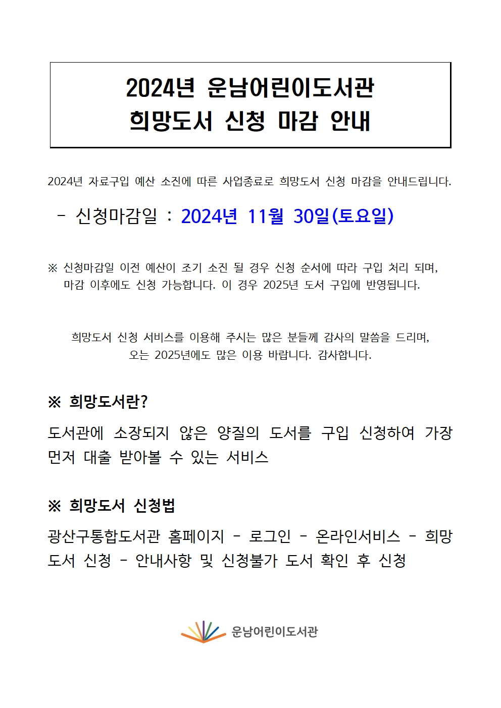 2024년 운남어린이도서관 희망도서 마감 안내<br/>2024년 자료구입 예산 소진에 따른 사업종료로 희망도서 신청 마감을 안내드립니다.<br/><br/> - 신청마감일 : 2024년 11월 30일(토요일)<br/><br/><br/>※ 신청마감일 이전 예산이 조기 소진 될 경우 신청 순서에 따라 구입 처리 되며, <br/>   마감 이후에도 신청 가능합니다. 이 경우 2025년 도서 구입에 반영됩니다.<br/><br/><br/>희망도서 신청 서비스를 이용해 주시는 많은 분들께 감사의 말씀을 드리며,<br/>오는 2025년에도 많은 이용 바랍니다. 감사합니다.<br/><br/><br/>※ 희망도서란?<br/><br/>도서관에 소장되지 않은 양질의 도서를 구입 신청하여 가장 먼저 대출 받아볼 수 있는 서비스<br/><br/>※ 희망도서 신청법<br/><br/>광산구통합도서관 홈페이지 - 로그인 - 온라인서비스 - 희망도서 신청 - 안내사항 및 신청불가 도서 확인 후 신청