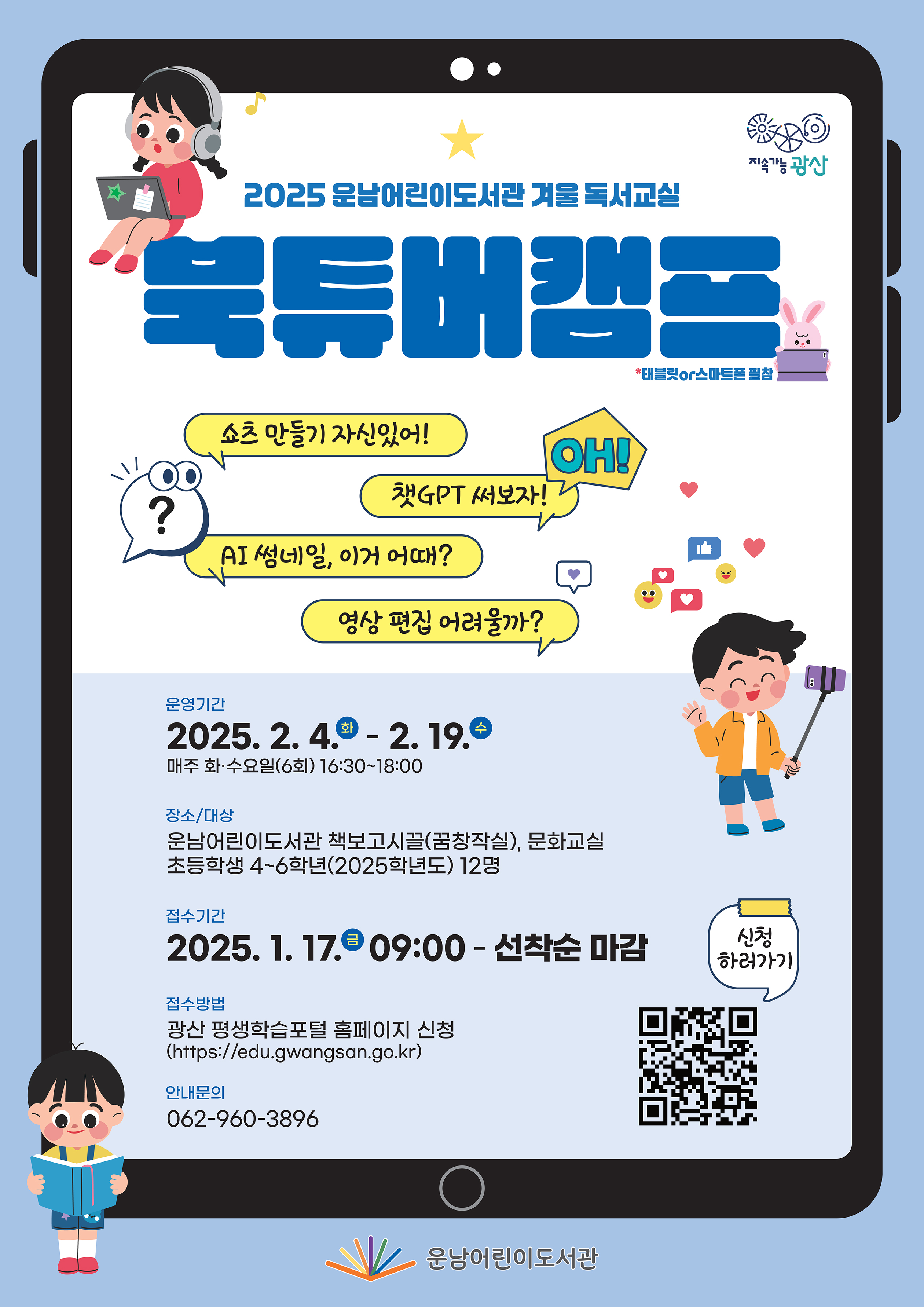 겨울독서교실 북튜버캠프 홍보물<br/>2025년 운남어린이도서관 겨울 독서교실<br/>「북튜버 캠프」<br/>태블릿 or 스마트폰 필참<br/>쇼츠만들기 자신있어! 챗gpt써보자 oh<br/>ai 썸네일, 이거 어때? 영상 편집 어려울까?<br/><br/>운영기간2025. 2. 4.~2. 19. 매주 화·수요일(6회) 16:30~18:00<br/>장소/대상: 운남어린이도서관 책보고시끌(꿈창작실), 문화교실<br/>신청기간: 2025. 1. 17.(금) 09:00부터(선착순 마감)<br/>접수방법: 광산 평생학습포털 홈페이지 신청<br/>안내문의 062-960-3896<br/>운남어린이도서관<br/>