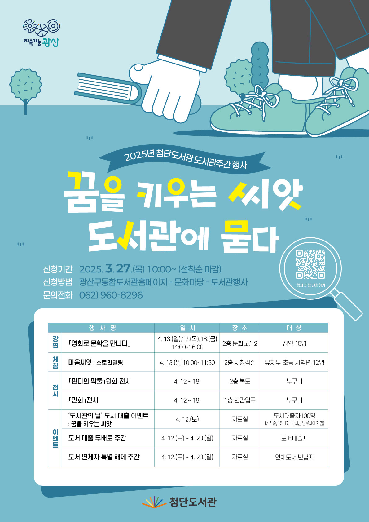 지속가능광산 2025년 첨단도서관 도서관주간 행사 꿈을 키우는 씨앗 도서관에 묻다 신청기간 2025.3.27.(목)10:00~(선착순 마감) 신청방법 광산구통합도서관홈페이지 - 문화마당 - 도서관행사 문의전화 062)960-8296 큐알코드 행사체험 신청하기
<table>
<caption>행사명, 일시, 장소, 대상으로 이루어진 표</caption>
<thead>
<tr>
<th>행사명</th>
<th>일시</th>
<th>장소</th>
<th>대상</th>
</tr>
</thead>
<tbody>
<tr>
<th>강연</th>
<td>「영화로 문학을 만나다」</td>
<td>4.13.(일).17.(목).18.(금)</td>
<td>2층 문화교실2</td>
<td>성인 15명</td>
</tr>
<tr>
<th>체험</th>
<td>마음씨앗:스토리텔링</td>
<td>4.13.(일)10:00~11:30</td>
<td>2층 시청각실</td>
<td>유치부·초등 저학년 12명</td>
</tr>
<tr>
<th>전시</th>
<td>「판다의 딱풀」원화 전시</td>
<td>4.12 ~ 18</td>
<td>2층 복도</td>
<td>누구나</td>
</tr>
<tr>
<td>「민화」전시</td>
<td>4.12 ~ 18</td>
<td>1층 현관입구</td>
<td>누구나</td>
</tr>
<tr>
<th>이벤트</th>
<td>'도서관의 날' 도서 대출 이벤트: 꿈을 키우는 씨앗</td>
<td>4.12(토)</td>
<td>자료실</td>
<td>도서대출자100명(선창순,1인1회,도서관 방문자에 한함)</td>
</tr>
<tr>
<td>도서 대출 두배로 주간</td>
<td>4.12(토)~4.20(일)</td>
<td>자료실</td>
<td>도서대출자</td>
</tr>
<tr>
<td>도서 연체자 특별 해제 주간</td>
<td>4.12(토)~4.20(일)</td>
<td>자료실</td>
<td>연체도서 반납자</td>
</tr>
</tbody>
</table>
첨단도서관