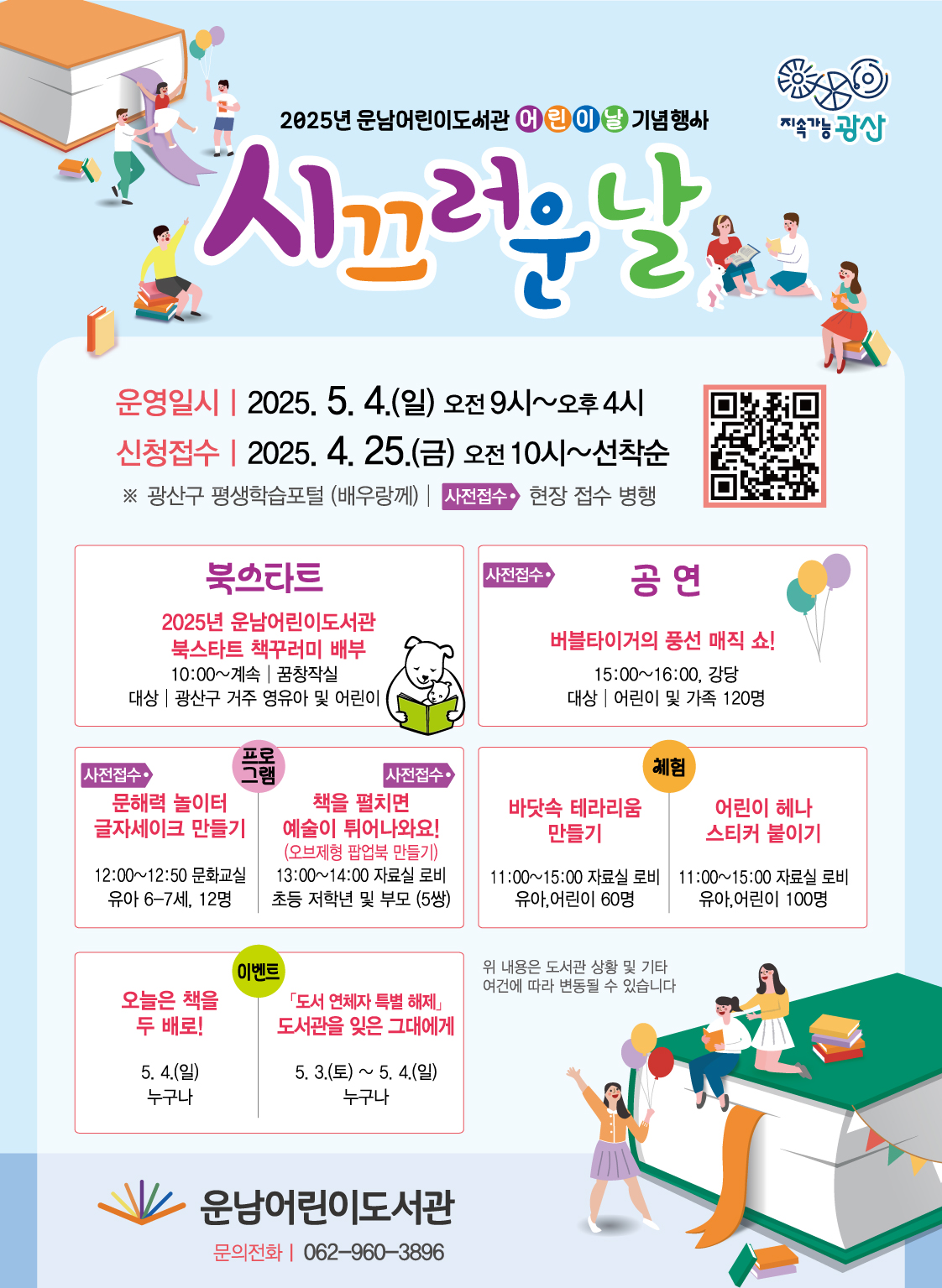 어린이날기념행사시끄러운날홍보물,지속가능광산2025년운남어린이도서관어린이날기념행사시끄러운날운영일시 o 운영기간: 2025. 5. 4.(일) 10:00~16:00<br/> o 신청접수: 2025. 4. 25.(금) 10:00~(선착순)<br/>             광산구 평생학습포털(배우랑께) / 사전·현장 접수 병행<br/><br/>구분<br/>행사명<br/>일시/장소<br/>대상<br/>내용<br/>북스타트<br/>2025년 운남어린이도서관<br/>북스타트 책꾸러미 배부<br/>10:00~계속<br/>꿈창작실<br/>광산구 거주 영유아 및 어린이<br/>북스타트 도서 꾸러미 배부 (285개)<br/>공연<br/>버블타이거의 풍선 매직 쇼!<br/>15:00~16:00<br/>강당<br/>어린이 및 가족 120명<br/>온 가족이 좋아하는 풍선 마술 쇼 <br/>프로그램<br/>①<br/>- 문해력 놀이터 - <br/>글자 셰이크 만들기<br/>12:00~12:50<br/>문화교실<br/>유아 6-7세 12명<br/>그림책을 읽고 단어조합을 통한 놀이<br/>②<br/>- 아트 팝업북 만들기 -<br/>책을 펼치면 예술이 튀어나와요!<br/>13:00~14:00<br/>자료실 로비<br/>초등 저학년 및 부모(5쌍)<br/>오브제형 그림책 팝업북 만들기<br/>체험<br/>①<br/>바닷속 테라리움 만들기<br/>11:00~15:00<br/>자료실 로비<br/>유아, 어린이 60명<br/>도서관 테마 고래 테라리움 만들기<br/>②<br/>어린이 헤나 스티커 붙이기<br/>11:00~15:00<br/>자료실 로비<br/>유아, 어린이 100명<br/>어린이용 헤나 스티커 붙이기<br/>이벤트<br/><br/><br/><br/><br/><br/><br/>오늘은 책을 두 배로!<br/>5. 4.(일)<br/>누구나<br/>도서 대출 권수 두 배 확대<br/><br/>- 도서 연체자 특별 해제 -<br/>도서관을 잊은 그대에게<br/>5. 3.(토) ~ 5. 4.(일)<br/>누구나<br/>연체도서 반납 시 대출정지 해제<br/>위내용은 도서관 상황 및 기타 여건에 따라 변동될 수 있습니다<br/>운남어린이도서관 문의전화 062-960-3896<br/>