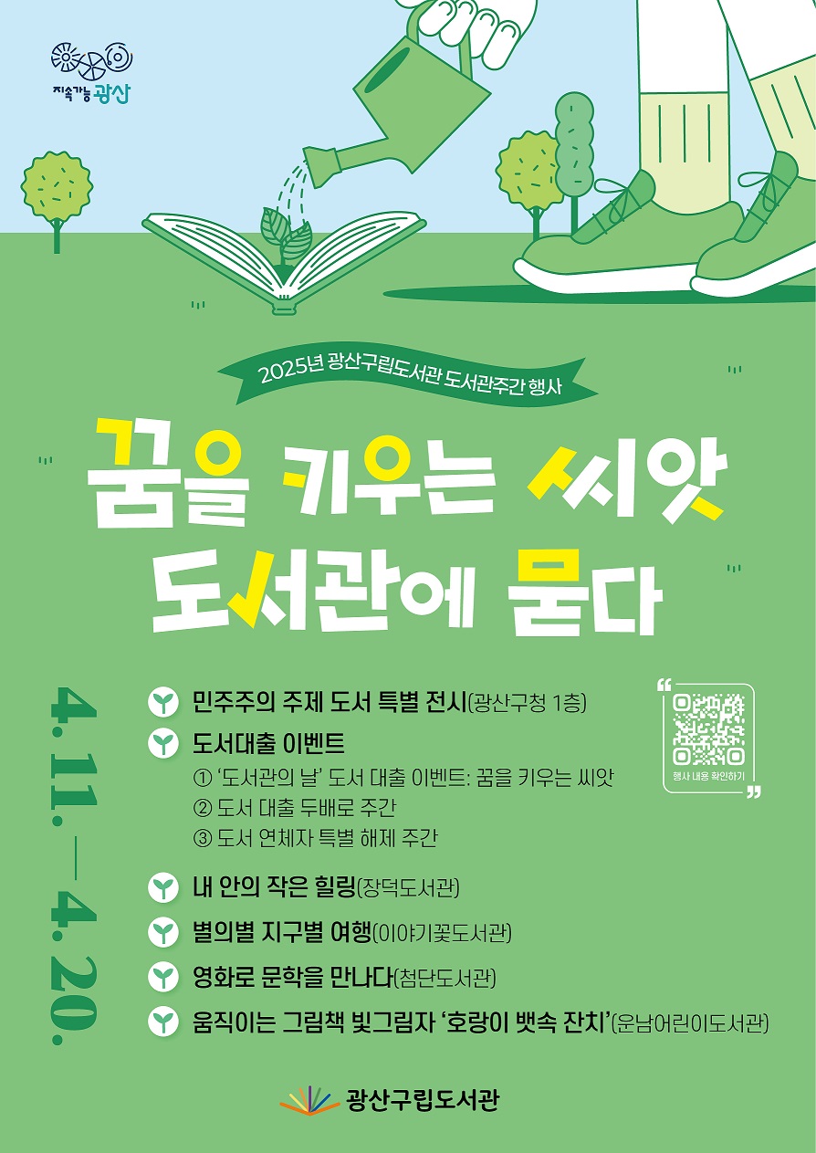 지속가능 광산bi
<br/>행사내용 확인하기 QR코드
<br/>2025년 광산구립도서관 도서관주간 행사
<br/>꿈을 키우는 씨앗, 도서관에 묻다
<br/>4. 11. ~ 4. 20.
<br/>민주주의 주제 도서 특별 전시(광산구청 1층)
<br/>도서대출 이벤트
<br/> ① ‘도서관의 날’ 도서 대출 이벤트: 꿈을 키우는 씨앗
<br/> ② 도서 대출 두배로 주간
<br/> ③ 도서 연체자 특별 해제 주간
<br/>내 안의 작은 힐링
<br/>별의별 지구별 여행
<br/>영화로 문학을 만나다
<br/>움직이는 그림책 빛그림자 ‘호랑이 뱃속 잔치’
<br/>광산구립도서관bi
<br/>