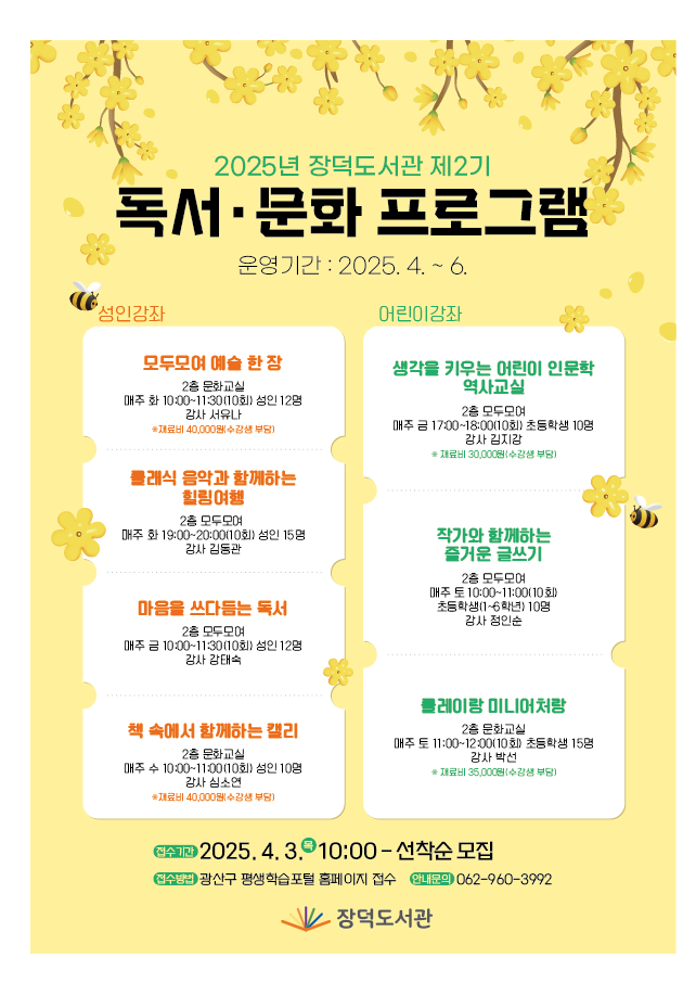 2025년 장덕도서관 제2기 독서문화프로그램 운영기간 2025.4.~6. 성인강좌 모두모여 예술 한 장 2층 문화교실 매주 화10:00~11:30(10회) 성인 12명 강사 서유나 재료비 40,000원(수강생부담) 클래식 음악과 함께하는 힐링여행 2층 모두모여 매주 화 19:00~20:00(10회) 성인 15명 강사 김동관 마음을 쓰다듬는 독서 매주 금 10:00~11:30(10회) 성인 12명 강사 강태숙 책속에서 함께하는 캘리 2층 문화교실 매주 수 10:00~11:00(10회) 성인 10명 강사 심소연 재료비 40,000원(수강생 부담) 어린이 강좌 생각을 키우는 어린이 인문학 역사교실 2층 모두모여 매주 금 17:00~18:00(10회) 초등학생 10명 강사 김지강 재료비 30,000원(수강생 부담) 작가와 함께하는 즐거운 글쓰기 2층 모두모여 매주 토 10:00~11:00(10회) 초등학생(1~6학년) 10명 강사 정인순 클레이랑 미니어처랑 2층 문화교실 매주 토 11:00~12:00(10회) 초등학생 15명 강사 박선 재료비 35,000원(수강생 부담) 접수기간 2025.4.3.(목) 10:00~ 선착순 모집 접수방법 광산구 평생학습포털 홈페이지 접수 안내문의 062-960-3992 장덕도서관