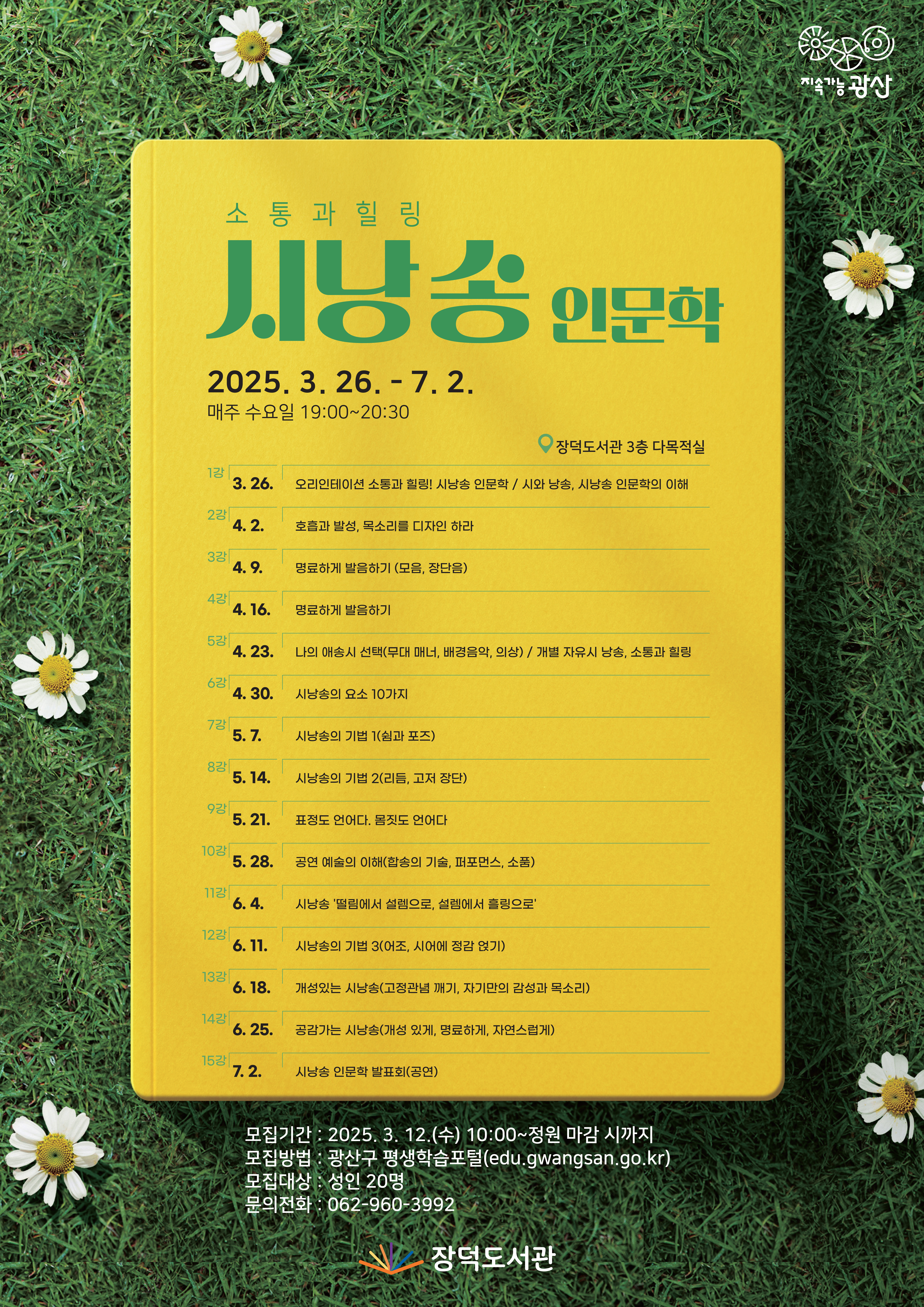 소통과 힐링 시낭송 인문학 2025.3.26.~7.2. 매주 수요일 19:00~20:30 장덕도서관 3층 다목적실 1강 3.26.오리엔테이션 소통과 힐링! 시낭송 인문학 / 시와 낭송, 시낭송 인문학의 차이 2강 4.2. 호흡과 발성, 목소리를 디자인 하라 3강 4.9. 명료하게 발음하기 4강 4.16. 명료하게 발음하기 5강 4.23. 나의 애송시 선택/개별 자유시 낭송 6강 4.30. 시낭송의 요소 10가지 7강 5.7. 시낭송의 기법1(쉼과 포즈) 8강 5.14. 시낭송의 기법2 9강 5.21. 표정도 언어다, 몸짓도 언어다 10강 5.28. 공연 예술의 이해 11강 6.4. 시낭송 떨림에서 설렘으로 설렘에서 힐링으로 12강 6.11 시낭송의 기법3 13강 6.18. 개성있는 시낭송 14강 6.25. 공감가는 시낭송 15강 7.2. 시낭송 인문학 모집기간 2025. 3.12.(수) 10:00~선착순 모집방법 광산구 평생학습포털 모집대상 성인20명 문의 전화 062-960-3992
