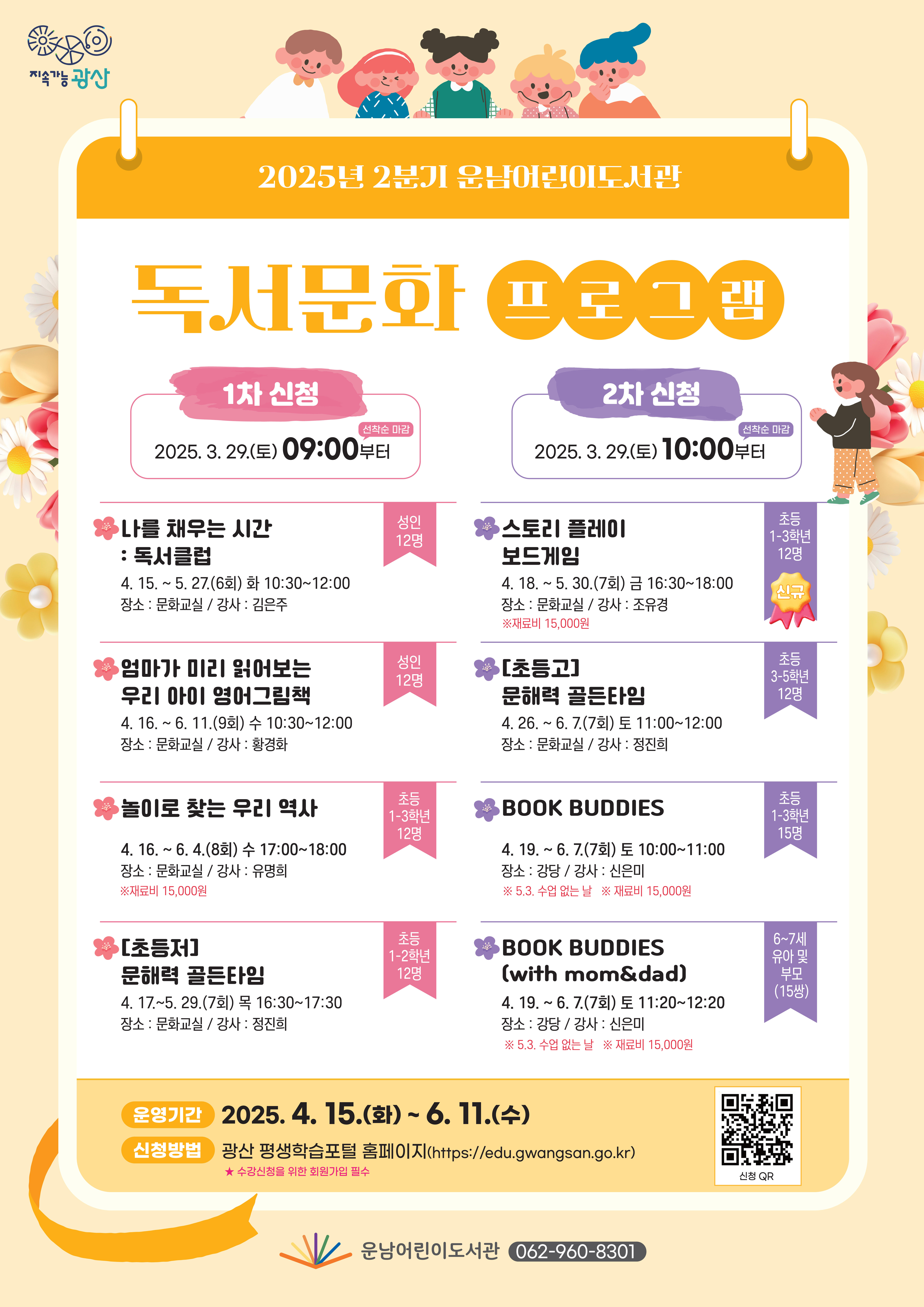 지속가능광산 로고<br/>2025년 2분기 운남어린이도서관 독서문화프로그램<br/> o 운영기간: 2025. 4. 15.(화) ~ 6. 11.(수)<br/> ★ 신청방법: 광산 평생학습포털 홈페이지(https://edu.gwangsan.go.kr)<br/>  ★  수강신청을 위한 회원가입 필수 (큐알칸 필요함)<br/>(1차 신청) 2025. 3. 29.(토) 09:00부터(선착순 마감)<br/><br/>연번<br/>프로그램명<br/>(요일/시간)<br/>대  상<br/>기  간<br/>장  소<br/>강  사<br/>비  고<br/>1<br/>나를 채우는 시간 <br/>: 독서클럽<br/>(화 10:30~12:00)<br/>성인(12명)<br/>4. 15.~5. 27.(6회)<br/>문화교실<br/>김은주<br/><br/>2<br/>엄마가 미리 읽어보는<br/>우리 아이 영어그림책<br/>(수 10:30~12:00)<br/>성인(12명)<br/>4. 16.~6. 11.(9회)<br/>문화교실<br/>황경화<br/><br/>3<br/>놀이로 찾는 우리 역사<br/>(수 17:00~18:00)<br/>초등 1~3학년(12명)<br/>4. 16.~6. 4.(8회)<br/>문화교실<br/>유명희<br/>재료비 15,000원<br/>4<br/>[초등저]문해력 골든타임<br/>(목 16:30~17:30)<br/>초등 1~2학년(12명)<br/>4. 17.~5. 29.(7회)<br/>문화교실<br/>정진희<br/>(2차 신청) 2025. 3. 29.(토) 10:00부터(선착순 마감)<br/><br/>연번<br/>프로그램명<br/>(요일/시간)<br/>대  상<br/>기  간<br/>장  소<br/>강  사<br/>비  고<br/>5<br/>신설<br/>스토리 플레이 보드게임<br/>(금 16:30~18:00)<br/>초등 1~3학년<br/>(12명)<br/>4. 18.~5. 30.(7회)<br/>문화교실<br/>조유경<br/>재료비<br/>15,000원<br/>6<br/>[초등고]문해력 골든타임<br/>(토 11:00~12:00)<br/>초등 3~5학년(12명)<br/>4. 26.~6. 7.(7회)<br/>문화교실<br/>정진희<br/><br/>7<br/>BOOK BUDDIES<br/>(토 10:00~11:00)<br/>초등 1~3학년(15명)<br/>4. 19.~6. 7.(7회)<br/>*5.3 휴강<br/>강당<br/>신은미<br/>재료비<br/>15,000원<br/>8<br/>BOOK BUDDIES<br/>(with mom&dad)<br/>(토 11:20~12:20)<br/>6~7세 유아 및 <br/>부모(15쌍)<br/>4. 19.~6. 7.(7회)<br/>*5.3 휴강<br/>강당<br/>신은미<br/>재료비<br/>15,000원<br/>운남어린이도서관(062-960-8301) <br/>