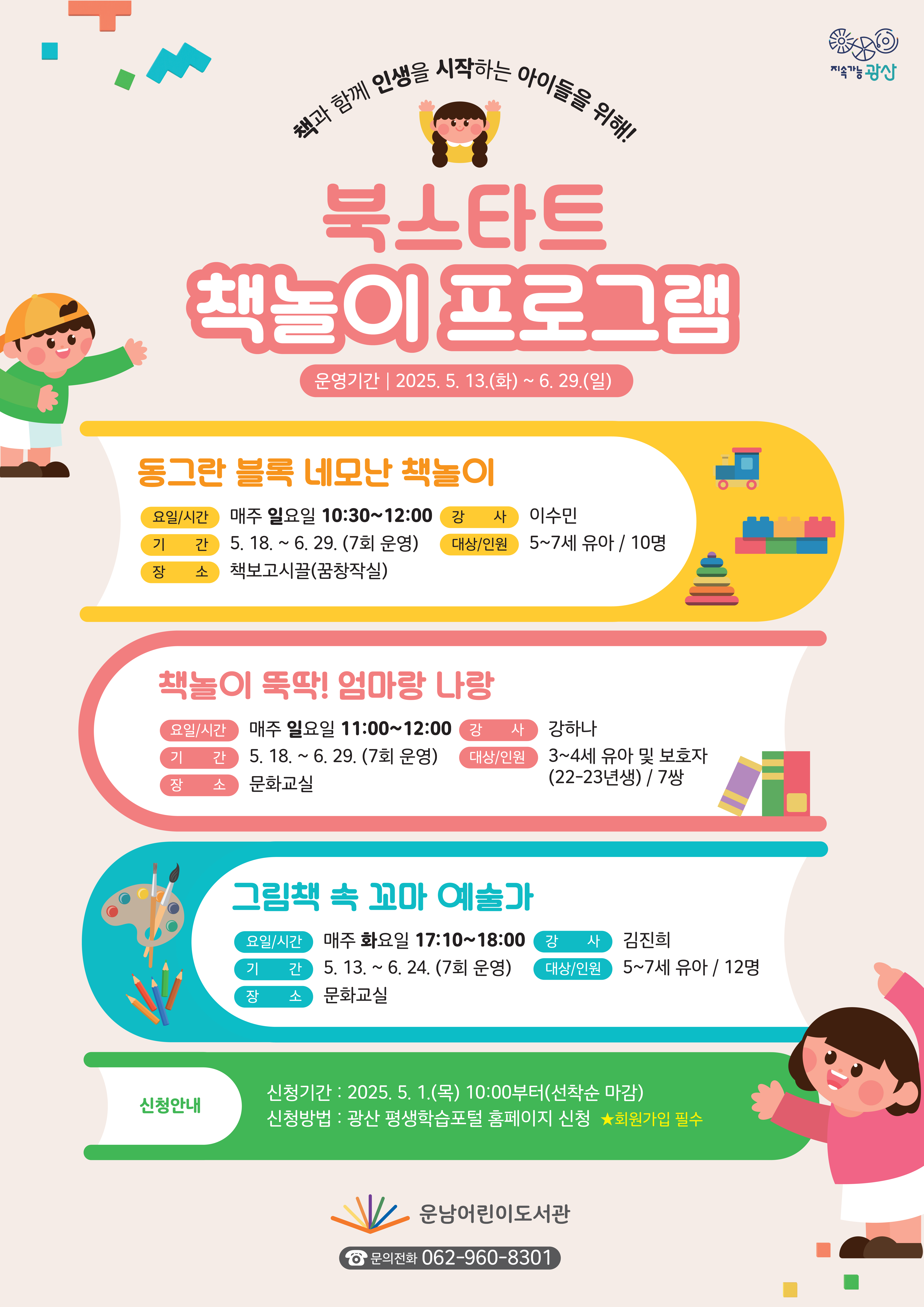 지속가능광산 책과 함께 인생을 시작하는 아이들을 위해! 북스타트 책놀이 프로그램 참여자 모집 운영기간: 2025. 5. 13.(화)~6. 29.(일) 연번 프로그램명 세 부 추 진 계 획 1.동그란 블록 네모난 책놀이 • 요일/시간: 매주 일요일 10:30~12:00 • 기    간: 5 18.~6. 29. (7회 운영) • 장    소: 책보고시끌(꿈창작실) • 강    사: 이수민 • 대상/인원: 5~7세 유아 / 10명 2.책놀이 뚝딱! 엄마랑 나랑 • 요일/시간: 매주 일요일 11:00~12:00 • 기    간: 5 18.~6. 29. (7회 운영) • 장    소: 문화교실 • 강    사: 강하나 • 대상/인원: 3~4세 유아 및 보호자(22-23년생) / 7쌍 3.그림책 속 꼬마 예술가 • 요일/시간: 매주 화요일 17:10~18:00 • 기    간: 5. 13.~6. 24. (7회 운영) • 장    소: 문화교실 • 강    사: 김진희 • 대상/인원: 5~7세 유아 / 12명 o 신청기간: 2025. 5. 1.(목) 10:00부터(선착순 마감) o 신청방법: 광산 평생학습포털 홈페이지 신청  ★회원가입 필수 도서관로고 운남어린이도서관 문의전화 062-960-8301
