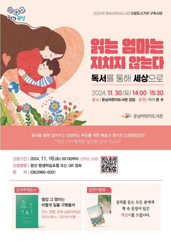 지속가능광산<br/>2024년 운남어린이도서관 인문도시기반 구축사업 <br/>읽는 엄마는 지치지 않는다<br/>- 독서를 통해 세상으로 !<br/>육아를 통해 깊어지고 성장하는 부모를 위한 북토크 형식의 인문융합강연<br/>책은 아이에게만 필요한 것이 아니다<br/>2024. 11. 30.(토) 14:00~15:30<br/> 장소. 운남어린이도서관 강당<br/> 강연. 작가 은수<br/><br/>o 신청기간: 2024. 11. 16.(토) 09:00부터(선착순 50명)<br/>o 신청방법: 광산 평생학습포털 또는 QR 접속(QR 코드자리필요)<br/>o 문의 (062)960-8301<br/>강연 이벤트<br/>강의를 듣는 모든 분에게 <br/>책 속 문장이 담긴 책갈피를 드립니다.<br/>(로고)운남어린이도서관