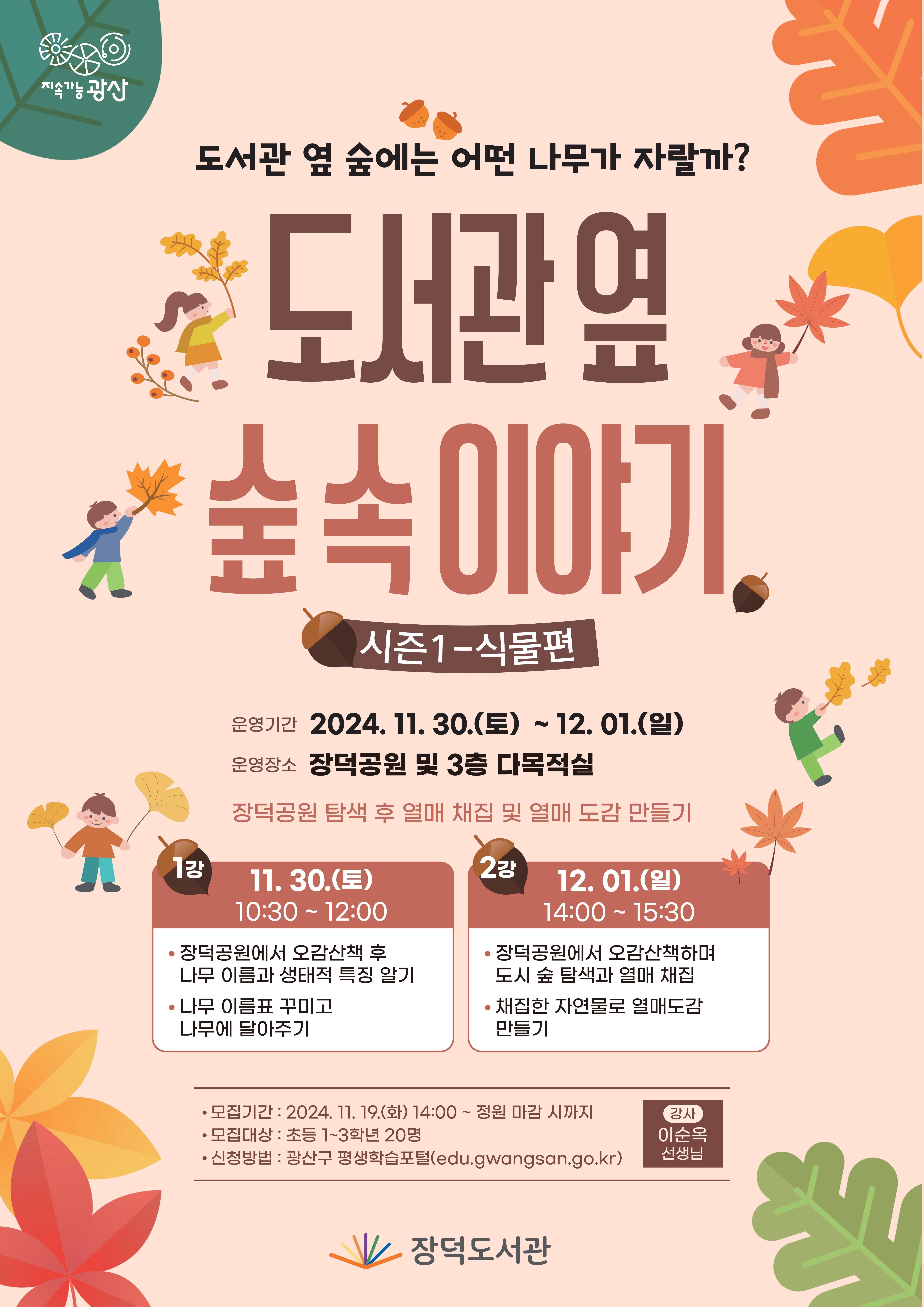 지속가능광산 도서관 옆 숲에는 어떤 나무가 자랄까 도서관 옆 숲 속 이야기 시즌1-식물편 운영기간 2024.11.30.(토)~12.01.(일) 운영장소 장덕공원 및 3층 다목적실 장덕공원 탐색 후 열매 채집 및 열매 도감 만들기 1강 11.30.(토)10:30~12:00 장덕공원에서 오감산책 후 나무 이름과 생태적 특징 알기 나무 이름표 꾸미고 나무에 달아주기 2강 12.01.(일)14:00~15:30 장덕공원에서 오감산책하며 도시 숲 탐색과 열매 채집 채집한 자연물로 열매도감 만들기 모집기간 2024.11.19(화)14:00~선착순 모집대상 초등1~3학년 20명 신청방법 광산구 평생학습포털 강사 이순옥 선생님 장덕도서관