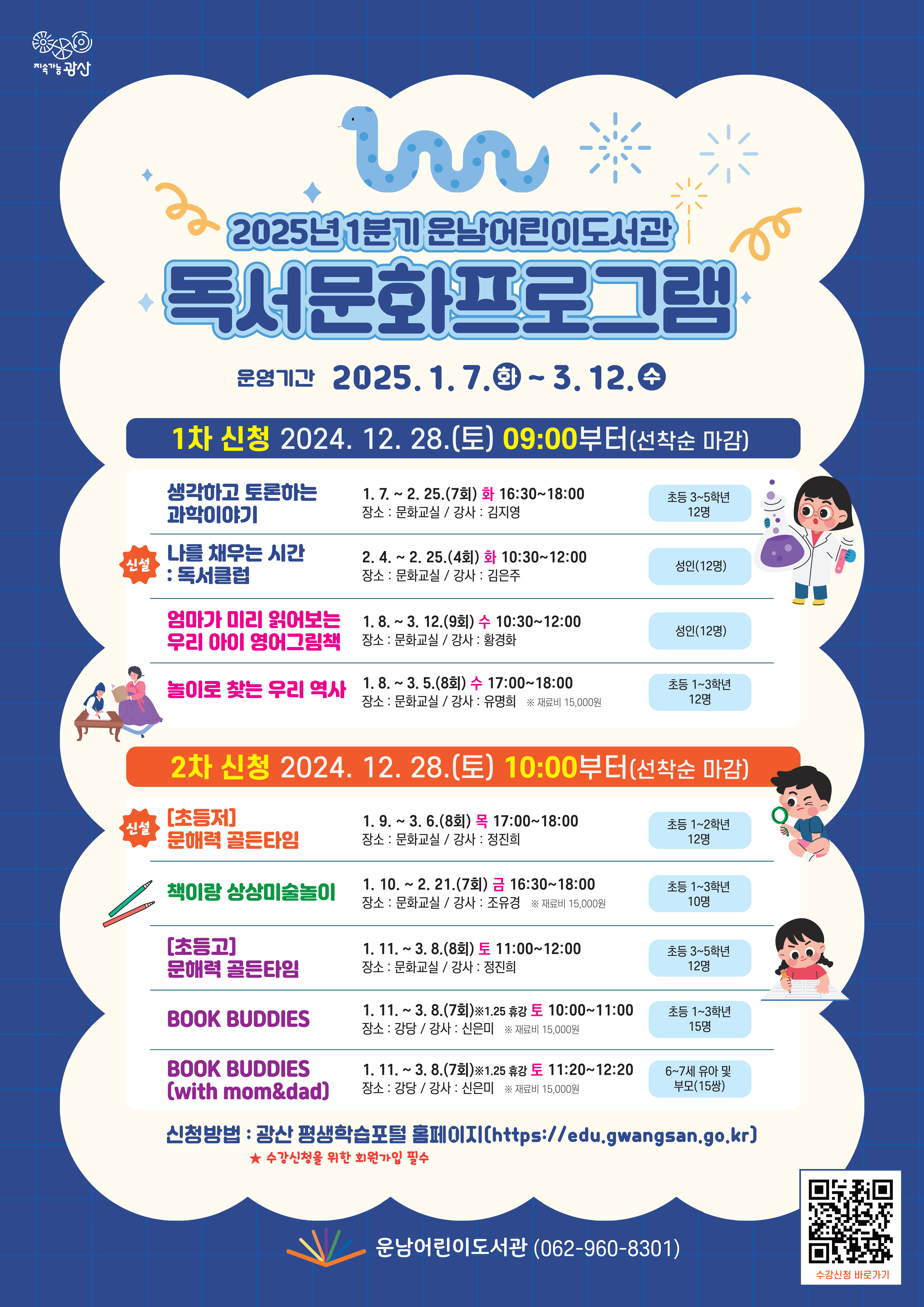 2025년 1분기 운남어린이도서관 독서문화프로그램<br/> o 운영기간: 2025. 1. 7.(화) ~ 3. 12.(수)<br/> ★ 신청방법: 광산 평생학습포털 홈페이지(https://edu.gwangsan.go.kr)<br/> ★  수강신청을 위한 회원가입 필수 (큐알칸 필요함)<br/>(1차 신청) 2024. 12. 28.(토) 09:00부터(선착순 마감)<br/><br/>연번<br/>프로그램명<br/>(요일/시간)<br/>대  상<br/>기  간<br/>장  소<br/>강  사<br/>비  고<br/>1<br/>초등창의 사고력과학<br/>(화 16:30~18:00)<br/>초등 3~5학년(12명)<br/>1. 7.~2. 25.(7회)<br/>문화교실<br/>김지영<br/><br/>2<br/>신설 나를 채우는 시간 : 독서클럽<br/>(화 10:30~12:00)<br/>성인(12명)<br/>2. 4.~2. 25.(4회)<br/>문화교실<br/>김은주<br/><br/>3<br/>엄마가 미리 읽어보는<br/>우리 아이 영어그림책<br/>(수 10:30~12:00)<br/>성인(12명)<br/>1. 8.~3. 12.(9회)<br/>문화교실<br/>황경화<br/><br/>4<br/>놀이로 찾는 우리 역사<br/>(수 17:00~18:00)<br/>초등 1~3학년(12명)<br/>1. 8.~3. 5.(8회)<br/>문화교실<br/>유명희<br/>재료비 15,000원<br/>(2차 신청) 2024. 12. 28.(토) 10:00부터(선착순 마감)<br/><br/>연번<br/>프로그램명<br/>(요일/시간)<br/>대  상<br/>기  간<br/>장  소<br/>강  사<br/>비  고<br/>1<br/>신설<br/>[초등저]문해력 골든타임<br/>(목 17:00~18:00)<br/>초등 1~2학년(12명)<br/>1. 9.~3. 6.(8회)<br/>문화교실<br/>정진희<br/><br/>2<br/>책이랑 상상미술놀이<br/>(금 16:30~18:00)<br/>초등 1~3학년(10명)<br/>1. 10.~2. 21.(7회)<br/>문화교실<br/>조유경<br/>재료비<br/>15,000원<br/>3<br/>[초등고]문해력 골든타임<br/>(토 11:00~12:00)<br/>초등 3~5학년(12명)<br/>1. 11.~3. 8.(8회)<br/>문화교실<br/>정진희<br/><br/>4<br/>BOOK BUDDIES<br/>(토 10:00~11:00)<br/>초등 1~3학년(15명)<br/>1. 11.~3. 8.(7회)<br/>*1.25 휴강<br/>강당<br/>신은미<br/>재료비<br/>15,000원<br/>5<br/>BOOK BUDDIES<br/>(with mom&dad)<br/>(토 11:20~12:20)<br/>6~7세 유아 및 <br/>부모(15쌍)<br/>1. 11.~3. 8.(7회)<br/>*1.25 휴강<br/>강당<br/>신은미<br/>재료비<br/>15,000원<br/>운남어린이도서관