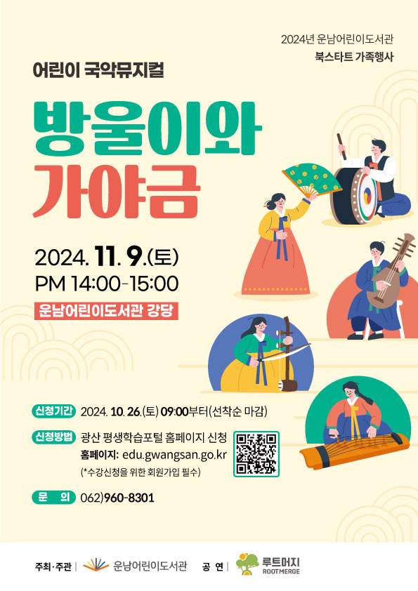 2024년 운남어린이도서관 북스타트 가족행사 <br/>어린이 국악뮤지컬 <br/>방울이와 가야금<br/>2024. 11. 9.(토) 14:00~15:00<br/>운남어린이도서관 강당<br/>o 신청기간: 2024. 10. 26.(토) 09:00부터(선착순 마감)<br/>o 신청방법: 광산 평생학습포털 홈페이지 신청(https://edu.gwangsan.go.kr)<br/>★ 수강신청을 위한 회원가입 필수 <br/>o 문의 (062)960-8301<br/>운남어린이도서관<br/>루트머지