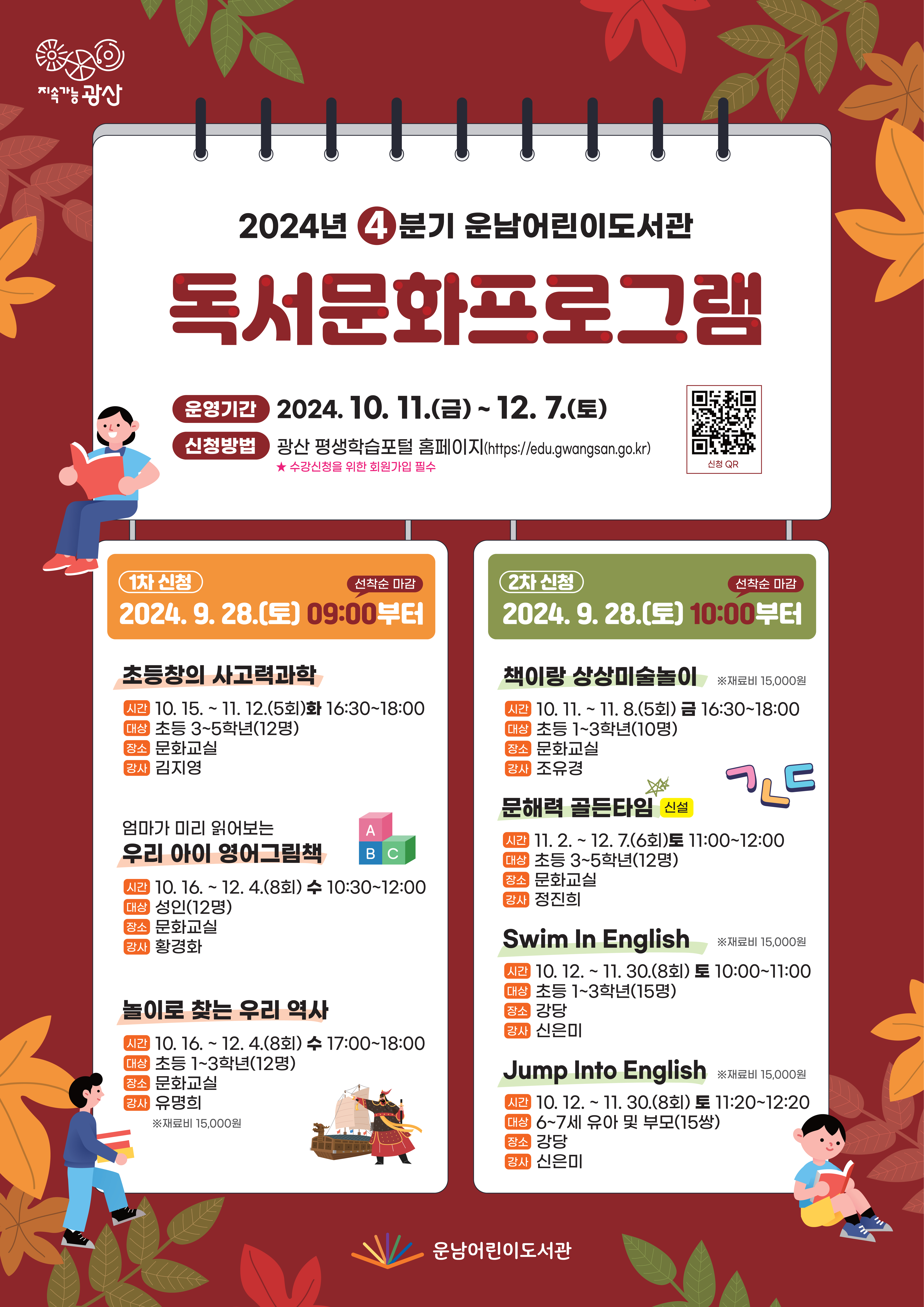 2024년 4분기 운남어린이도서관 독서문화프로그램<br/><br/><br/> o 운영기간: 2024. 10. 11.(금) ~ 12. 7.(토)<br/> ★ 신청방법: 광산 평생학습포털 홈페이지(https://edu.gwangsan.go.kr)<br/> ★ 수강신청을 위한 회원가입 필수 (큐알칸 필요함)<br/><br/>(1차 신청) 2024. 9. 28.(토) 09:00부터(선착순 마감)<br/><br/><br/>연번<br/>프로그램명<br/>(요일/시간)<br/>대  상<br/>기  간<br/>장  소<br/>강  사<br/>비  고<br/>1<br/>초등창의 사고력과학<br/>(화 16:30~18:00)<br/>초등 3~5학년(12명)<br/>10. 15.~11. 12.(5회)<br/>문화교실<br/>김지영<br/><br/>2<br/>엄마가 미리 읽어보는<br/>우리 아이 영어그림책<br/>(수 10:30~12:00)<br/>성인(12명)<br/>10. 16.~12. 4.(8회)<br/>문화교실<br/>황경화<br/><br/>3<br/>놀이로 찾는 우리 역사<br/>(수 17:00~18:00)<br/>초등 1~3학년(12명)<br/>10. 16.~12. 4.(8회)<br/>문화교실<br/>유명희<br/>재료비 15,000원<br/>(2차 신청) 2024. 9. 28.(토) 10:00부터(선착순 마감)<br/><br/>연번<br/>프로그램명<br/>(요일/시간)<br/>대  상<br/>기  간<br/>장  소<br/>강  사<br/>비  고<br/>1<br/>책이랑 상상미술놀이<br/>(금 16:30~18:00)<br/>초등 1~3학년(10명)<br/>10. 11.~11. 8.(5회)<br/>문화교실<br/>조유경<br/>재료비<br/>15,000원<br/>2<br/>신설<br/>문해력 골든타임<br/>(토 11:00~12:00)<br/>초등 3~5학년(12명)<br/>11. 2.~12. 7.(6회)<br/>문화교실<br/>정진희<br/><br/>3<br/>Swim In English<br/>(토 10:00~11:00)<br/>초등 1~3학년(15명)<br/>10. 12.~11. 30.(8회)<br/>강당<br/>신은미<br/>재료비<br/>15,000원<br/>4<br/>Jump Into English<br/>(토 11:20~12:20)<br/>6~7세 유아 및 <br/>부모(15쌍)<br/>10. 12.~11. 30.(8회)<br/>강당<br/>신은미<br/>재료비<br/>15,000원<br/>운남어린이도서관
