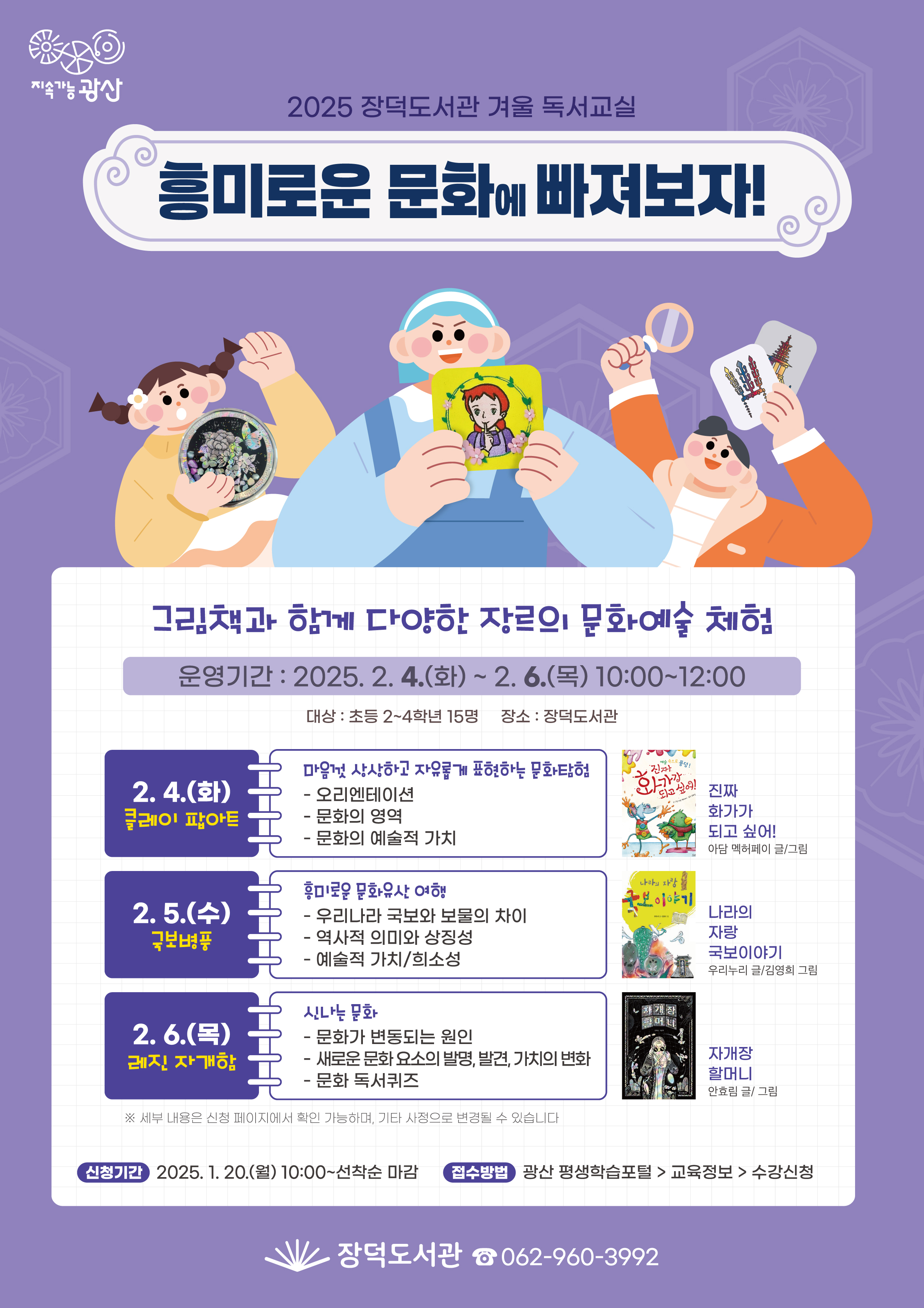 지속가능광산 2025년 장덕도서관 겨울 독서교실 흥미로운 문화에 빠져보자 그림책과 함께 다양한 장르의 문화예술 체험 운영기간 2025.2.4.(화)~2.6.(목) 10:00~12:00 대상 초등 2~4학년 15명 장소 장덕도서관 3층 다목적실 2.4(화)클레이 팝아트 마음껏 상상하고 자유롭게 표현하는 문화탐험 -오리엔테이션 -문화의 영역 -문화의 예술적 가치 2.5.(수)국보병풍 흥미로운 문화유산 여행 -우리나라 국보와 보물의 차이 -역사적 의미와 상징성 -예술적 가치/희소성 2.6.(목)레진 자게함 신나는 문화 -문화가 변동되는 원인 -새로운 문화 요소의 발명,발견,가치의 변화 -문화 독서퀴즈 세부내용은 신청 페이지에서 확인가능하며 기타 사정으로 변경될 수 있습니다 신청기간 2025.1.20.(월)10:00~선착순 마감 접수방법 광산 평생학습포털>교육정보>수강신청 장덕도서관 062-960-3992 