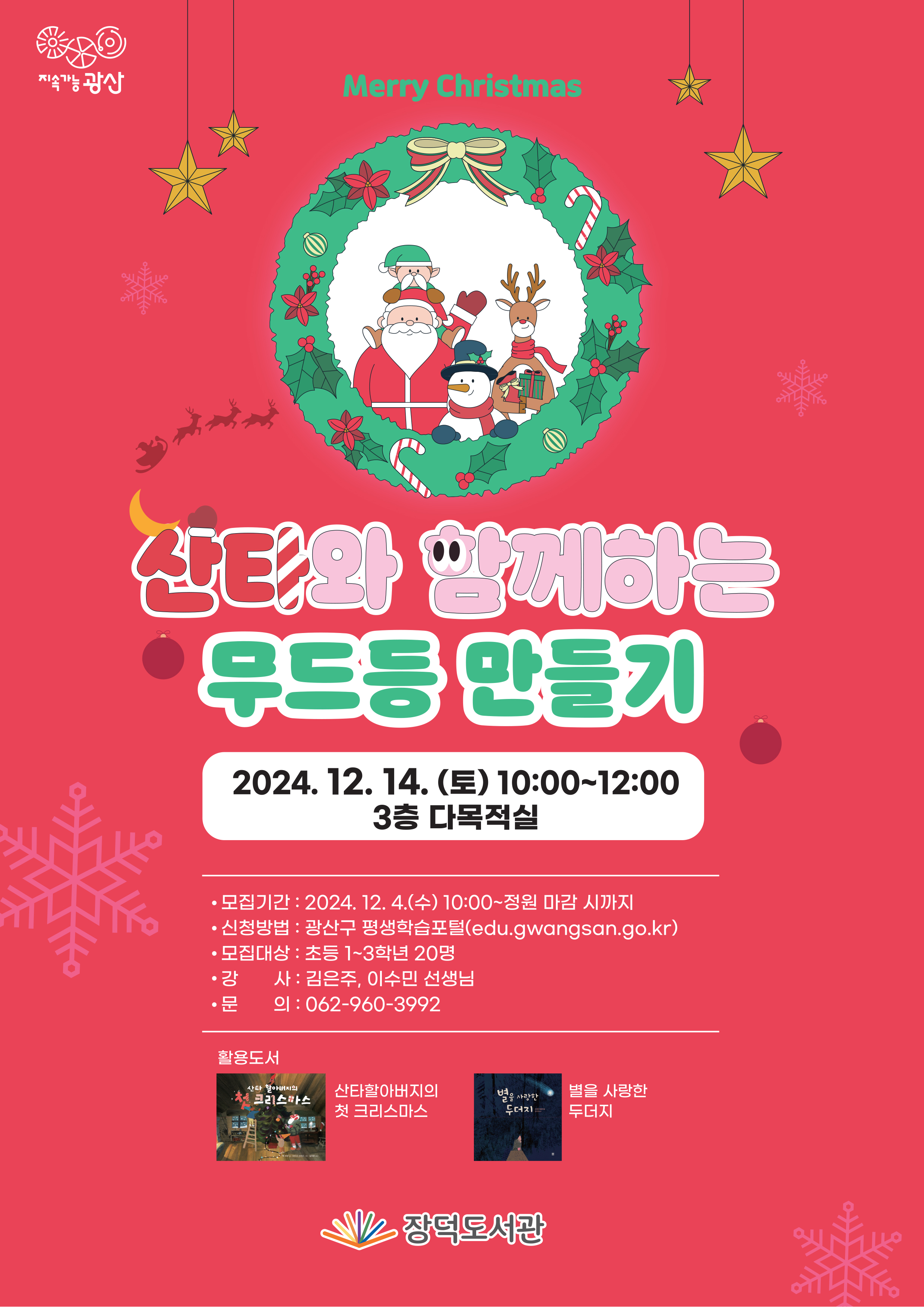 지속가능광산 merry christmas 산타와 함께하는 무드등 만들기 2024. 12.14.(토) 10:00~12:00 3층 다목적실 모집기간 2024.12.4.(수) 10:00~정원 마감 시까지 신청방법 광산구 평생학습포털 모집대상 초등 1~3학년 20명 강사 김은주,이수민 선생님 문의 062-960-3992 활용도서 산타할아버지의 첫 크리스마스 별을 사랑한 두더지 장덕도서관