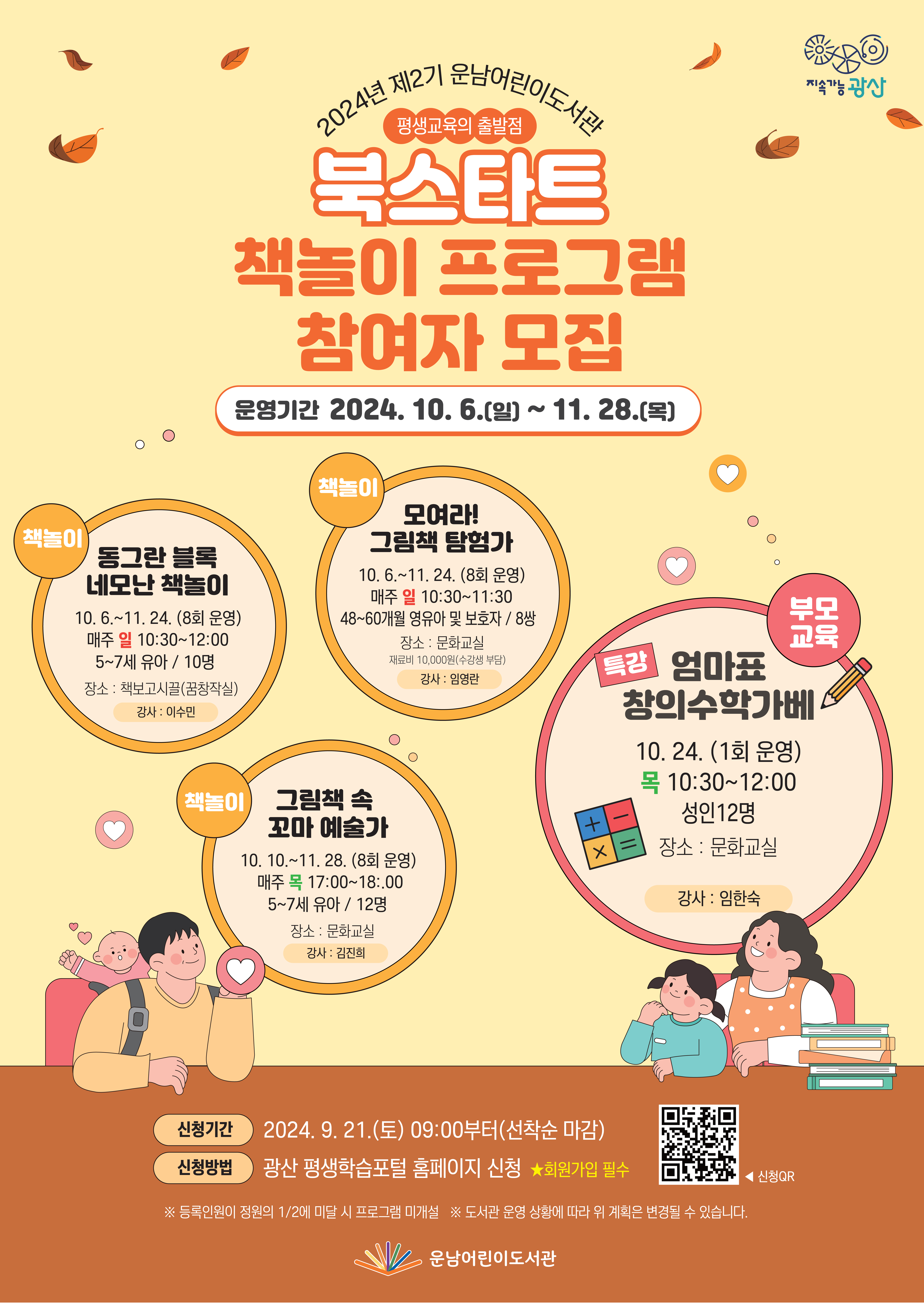  2024년 제2기 운남어린이도서관 <br/>  북스타트(평생교육의 출발점) <br/>책놀이 프로그램 참여자 모집<br/><br/>  o 운영기간: 2024. 10. 6.(일)~11. 28.(목)<br/>  o 신청기간: 2024. 9. 21.(토) 09:00부터(선착순 마감)<br/>  o 신청방법: 광산 평생학습포털 홈페이지 신청  ★회원가입 필수<br/><br/>연번<br/>구분<br/>프로그램명<br/>세 부 추 진 계 획<br/>1<br/>책놀이<br/>동그란 블록<br/>네모난 책놀이<br/>• 요일/시간: 매주 일요일 10:30~12:00<br/>• 기    간: 10 6.~11. 24. (8회 운영)<br/>• 장    소: 책보고시끌(꿈창작실)<br/>• 강    사: 이수민<br/>• 대상/인원: 5~7세 유아 / 10명<br/>2<br/>모여라!<br/>그림책 탐험가<br/>• 요일/시간: 매주 일요일 10:30~11:30<br/>• 기    간: 10 6.~11. 24. (8회 운영)<br/>• 장    소: 문화교실<br/>• 강    사: 임영란<br/>• 대상/인원: 48~60개월 영유아 및 보호자 / 8쌍<br/>• 재 료 비: 10,000원(수강생 부담)<br/>3<br/>그림책 속 <br/>꼬마 예술가<br/>• 요일/시간: 매주 목요일 17:00~18:.00<br/>• 기    간: 10. 10.~11. 28. (8회 운영)<br/>• 장    소: 문화교실<br/>• 강    사: 김진희<br/>• 대상/인원: 5~7세 유아 / 12명<br/>4<br/>부모<br/>교육<br/>특강<br/>엄마표<br/>창의수학가베<br/><br/>• 요일/시간: 목요일 10:30~12:00<br/>• 일    자: 10. 24. (1회 운영)<br/>• 장    소: 문화교실<br/>• 강    사: 임한숙<br/>• 대상/인원: 성인 12명<br/>운남어린이도서관<br/>(☎문의전화 062-960-8301)