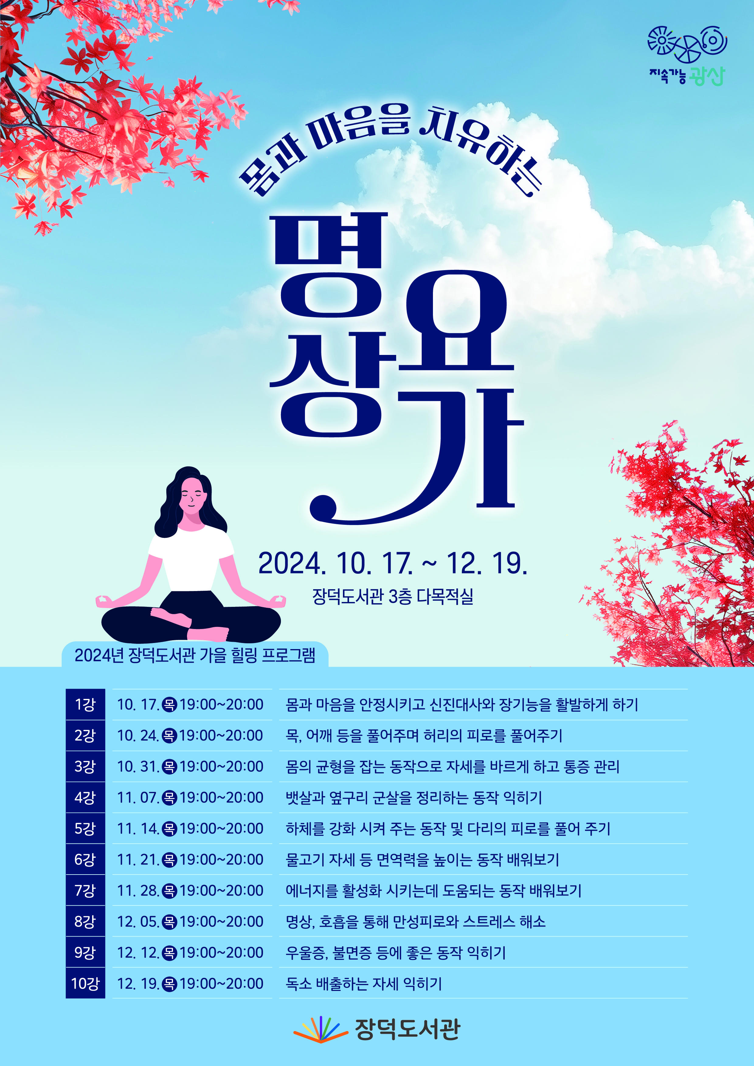 몸과 마음을 치유하는 명상요가 2024.10.17.~12.19. 장덕도서관 3층 다목적실 2024년 장덕도서관 가을 힐링 프로그램 1강 10.17목19:00~20:00 몸과 마음을 안정시키고 신진대사와 장기능을 활발하게 하기 2강 10.24목19:00~20:00 목, 어깨 등을 풀어주며 허리의 피로를 풀어주기 3강 10.31.목19:00~20:00몸의 균형을 잡는 동작으로 자세를 바르게 하고 통증 관리 4강 11.07.목19:00~20:00 뱃살과 옆구리 군살을 정리하는 동작 익히기 5강 11.14.목19:00~20:00 하체를 강화 시켜 주는 동작 및 다리의 피로를 풀어주기 6강 11.21.목19:00~20:00 물고기 자세 등 면역력을 높이는 동작 배워보기 7강 11.28.목19:00~20:00에너지를 활성화 시키는데 도움되는 동작 배워보기 8강 12.05목19:00~20:00명상 호흡을 통해 만성피로와 스트레스 해소 9강 12.12.목19:00~20:00 우울증,불면증 등에 좋은 동작 익히기 10강 12.19.(목)19:00~20:00 독소 배출하는 자세 익히기 문의 062-960-3992 장덕도서관