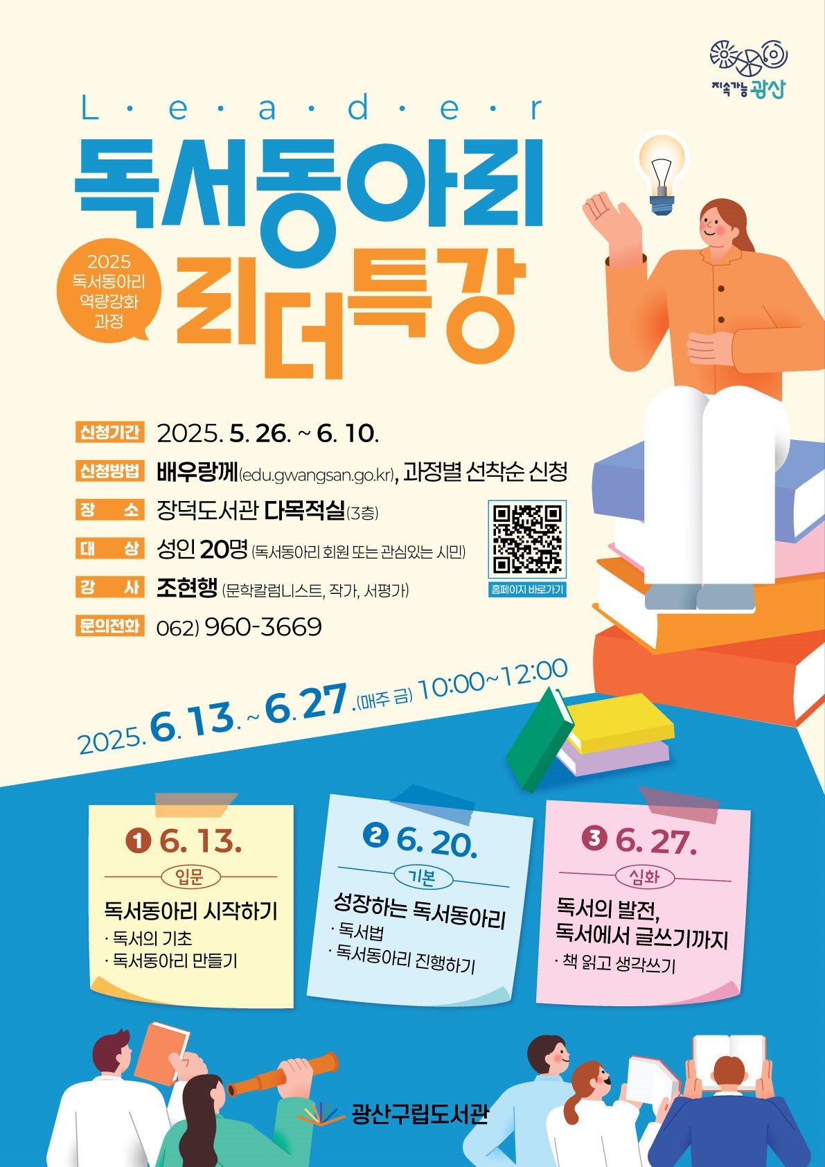 지속가능광산 bi   2025년 독서동아리 역량강화 과정 독서동아리 리더 특강  <br/> o 추진기간: 2025. 6. 13. ~ 6. 27.(매주 금) 10:00~12:00<br/> o 신청기간: 2025. 5. 26. ~ 6. 10.<br/> o 신청방법: 배우랑께(edu.gwangsan.go.kr), 과정별 선착순 모집<br/> o 장    소: 장덕도서관 다목적실(3층)<br/> o 대    상: 성인 20명(독서동아리 회원 또는 관심있는 시민)<br/> o 강    사: 조현행(문학칼럼니스트, 작가, 서평가)<br/> o 문    의: 960-3669<br/><br/>   6. 13. [입문] 독서동아리 시작하기(독서의 기초, 독서동아리 만들기)<br/>   6. 20. [기본] 성장하는 독서동아리(독서법, 독서동아리 진행하기)<br/>   6. 27. [심화] 독서의 발전, 독서에서 글쓰기까지(책 읽고 생각쓰기)<br/>광산구립도서관 bi<br/>