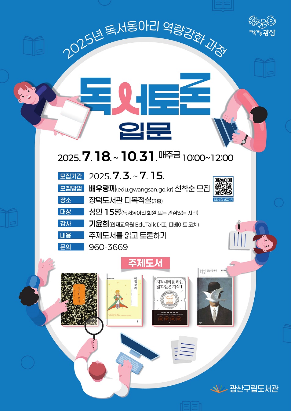 지속가능광산 bi        2025년 독서동아리 역량강화 과정 독서토론 입문       o 추진기간: 2025. 7. 18. ~ 10. 31.(매주 금) 10:00~12:00  o 모집기간: 2025. 7. 3. ~ 7. 15.  o 모집방법: 배우랑께(edu.gwangsan.go.kr), 과정별 선착순 모집  o 장    소: 장덕도서관 다목적실(3층)  o 대    상: 성인 15명(독서동아리 회원 또는 관심있는 시민)  o 강    사: 기윤희(인재교육원 EduTalk 대표, 디베이트 코치)  o 문    의: 960-3669