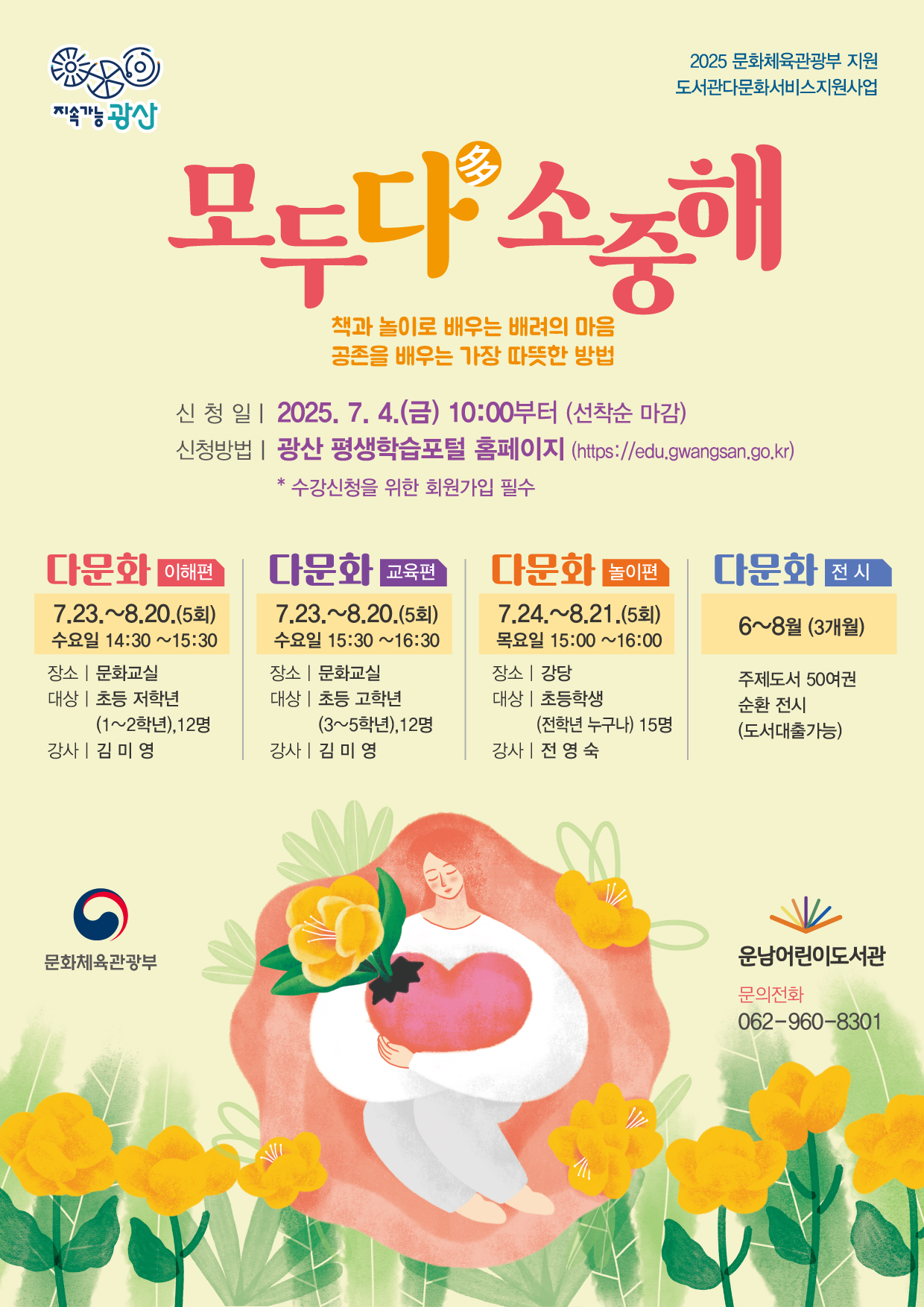o 신청기간: 2025. 7. 4.(금) 10:00부터(선착순 마감)<br/><br/> <br/><br/>o 신청방법: 광산 평생학습 포털 홈페이지 https://edu.gwangsan.go.kr/index.cs<br/><br/>→ 운남어린이도서관 검색<br/><br/> <br/><br/>★ 수강신청을 위해 포털 회원가입 필수<br/><br/> <br/><br/>★ 수강하는 당사자가 평생학습포털 회원가입 후 신청해야합니다.<br/><br/> <br/><br/>★ 어린이가 회원가입이 어려울 경우, 보호자가 회원가입하여 수강신청 시 어린이를 반드시 추가해 주시기 바랍니다.<br/><br/>(어린이 프로그램 출석부에는 실제 수강자인 어린이만 기재됩니다)<br/><br/> <br/><br/> <br/><br/>===============================================<br/><br/> <br/><br/><br/>(초등저) 다문화 [이해편]<br/><br/> <br/><br/>◾요일/시간: 수요일 14:30~15:30<br/><br/> <br/><br/>◾기 간: 7. 23. ~ 8. 20. (5회 운영)<br/><br/> <br/><br/>◾장 소: 문화교실<br/><br/> <br/><br/>◾강 사: 김미영<br/><br/> <br/><br/>◾대상/인원: 초등 1~2학년 / 12명<br/><br/> <br/><br/>◾내 용: 다문화 이해, 차별과 편견의 인식, 공존과 포용의 태도 형성<br/><br/> <br/><br/> <br/><br/> <br/><br/>(초등고) 다문화 [교육편]<br/><br/> <br/><br/>◾요일/시간: 수요일 15:30~16:30<br/><br/> <br/><br/>◾기 간: 7. 23. ~ 8. 20. (5회 운영)<br/><br/> <br/><br/>◾장 소: 문화교실<br/><br/> <br/><br/>◾강 사: 김미영<br/><br/> <br/><br/>◾대상/인원: 초등 3~5학년 / 12명<br/><br/> <br/><br/>◾내 용: 가족의 이해, 인권 감수성 형성, 성평등 인식과 실천 등<br/><br/> <br/><br/> <br/><br/> <br/><br/>(초등) 다문화 [놀이편]<br/><br/> <br/><br/>◾요일/시간: 목요일 15:00~16:00<br/><br/> <br/><br/>◾기 간: 7. 24. ~ 8. 21. (5회 운영)<br/><br/> <br/><br/>◾장 소: 강당<br/><br/> <br/><br/>◾강 사: 전영숙<br/><br/> <br/><br/>◾대상/인원: 초등(전학년 누구나) / 15명<br/><br/> <br/><br/>◾내 용: 멕시코의 피리놀라, 미국의 보틀탑 등 세계 놀이 체험으로 다름을 이해<br/><br/><br/><br/>