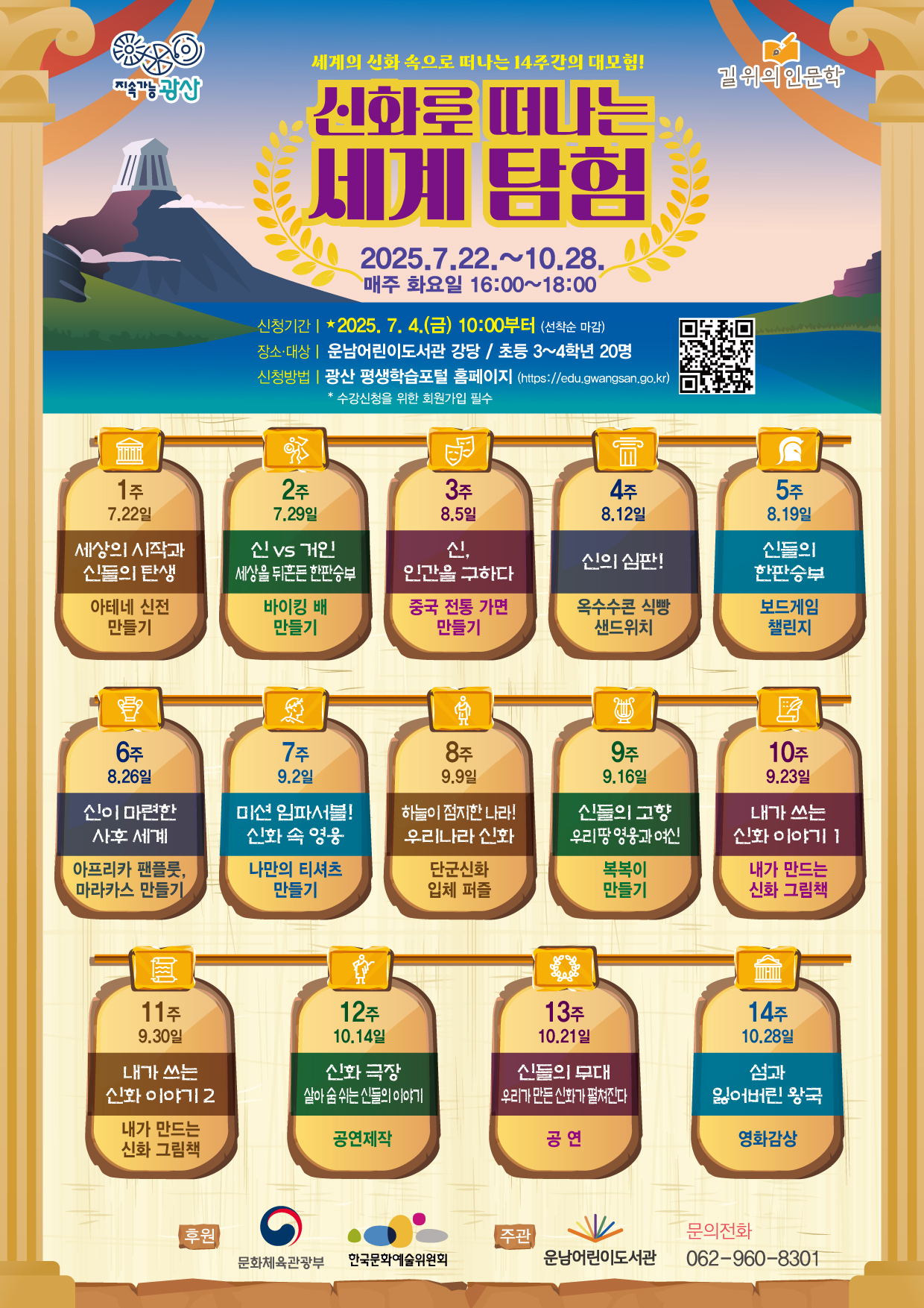 [신화로 떠나는 세계 탐험] 참여자 모집 안내<br/><br/><br/> <br/><br/>o 운영기간: 2025. 7. 22. ~ 10. 28. / 매주 화요일 / 16:00~18:00<br/><br/> <br/><br/><br/>o 신청기간: 2025. 7. 4.(금) 10:00부터(선착순 마감)<br/><br/><br/> <br/><br/>o 신청방법: 광산 평생학습 포털 홈페이지 https://edu.gwangsan.go.kr/index.cs<br/><br/>→ 운남어린이도서관 검색 or 포스터의 큐알 코드 접속<br/><br/> <br/><br/><br/>★ 수강신청을 위해 포털 회원가입 필수<br/><br/> <br/><br/>★ 수강하는 당사자가 평생학습포털 회원가입 후 신청해야합니다.<br/><br/> <br/><br/>★ 어린이가 회원가입이 어려울 경우, 보호자가 회원가입하여 수강신청 시 어린이를 반드시 추가해 주시기 바랍니다.<br/><br/>(어린이 프로그램 출석부에는 실제 수강자인 어린이만 기재됩니다)<br/><br/> <br/><br/> <br/><br/>===============================================<br/><br/><br/> <br/><br/>[초등3~4] 신화로 떠나는 세계탐험<br/><br/> <br/><br/>◾요일/시간: 화요일 16:00~18:00<br/><br/> <br/><br/>◾기 간: 7. 22. ~ 10. 28. (14회 운영)<br/><br/> <br/><br/>◾장 소: 강당<br/><br/> <br/><br/>◾강 사: 유명희, 한승진, 조유경, 김순영 / 신성란<br/><br/> <br/><br/>◾대상/인원: 초등 3~4학년 / 20명<br/><br/> <br/><br/>◾내 용: 신화를 통해 사고력과 상상력을 키우는 어린이 인문 교양 프로그램<br/><br/><br/><br/><br/><br/> <br/><br/>※ 이 프로그램은 문화체육관광부 및 한국문화예술위원회의 <2025년도 길위의인문학> 사업을 지원받아 제작, 진행되었습니다<br/><br/> 