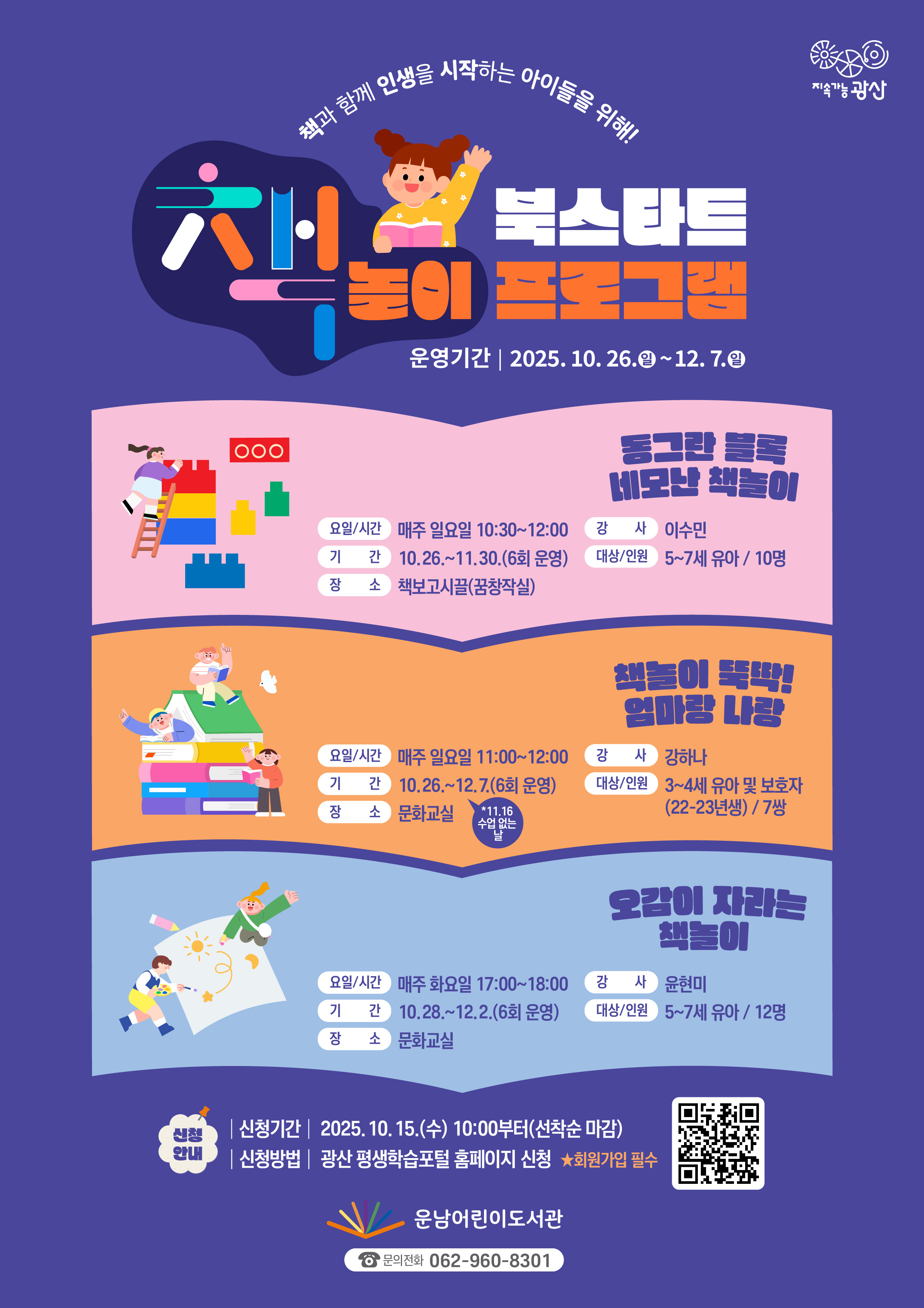 2025년 제2기 북스타트 책놀이프로그램 참여자 모집<br/><br/><br/>2025년 운남어린이도서관 제2기 북스타트 책놀이프로그램 참여자 모집<br/>o운영기간: 2025. 10. 26.(일) ~ 12. 7.(일)<br/>o신청기간: 2025. 10. 15.(수) 10:00부터(선착순 마감)<br/>o신청방법<br/>광산 평생학습 포털 홈페이지https://edu.gwangsan.go.kr/index.cs로그인<br/>→운남어린이도서관 검색or포스터의 큐알 코드 접속<br/>★수강신청을 위해 포털 회원가입 필수<br/>★수강하는 당사자가 평생학습포털 회원가입 후 신청 해야합니다.<br/>★보호자가 회원가입하여 수강신청 시 어린이를 반드시 추가해 주시기 바랍니다.<br/>★무단결석 2회 시 프로그램 자동취소(다음 대기자 전환), 불참 사전 연락<br/>================================================<br/>[책놀이①] [5~7세]동그란 블록 네모난 책놀이<br/>◾대상/인원: 5~7세 유아/ 10명<br/>◾기 간: 10. 26.~11. 30. (6회 운영)<br/>◾요일/시간: 매주 일요일 10:30~12:00<br/>◾장 소: 책보고시끌(꿈창작실)<br/>◾강 사: 이수민<br/>◾내 용: 동화책의 배경과 등장인물을 월블록으로 표현해봄으로써 점, 선, 면, 도형, 입체의 개념을 경험하고, 신체활동을 통해 또래 집단 간 사회성을 경험한다.<br/>[책놀이②] [3~4세]책놀이 뚝딱! 엄마랑 나랑<br/>◾대상/인원: 3~4세(22-23년생) 영유아 및 보호자/ 7쌍<br/>◾기 간: 10. 26.~12. 7. (6회 운영)   (*11.16 수업없는날)<br/>◾요일/시간: 매주 일요일 11:00~12:00<br/>◾장 소: 문화교실<br/>◾강 사: 강하나<br/>◾내 용: 양육자와 아이가 책을 매개로 상호작용하며 유대감 형성을 도운다. 책을 통해 표현력, 상상력, 집중력, 소통 능력을 증가시켜 아이의 성장 발달을 지원한다.<br/><br/>[책놀이③] [5~7세]오감이 자라는 책놀이<br/>◾대상/인원: 5~7세 유아/ 12명<br/>◾기 간: 10. 28.~12. 2. (6회 운영)<br/>◾요일/시간: 매주 화요일 17:00~18:00<br/>◾장 소: 문화교실<br/>◾강 사: 윤현미<br/>◾내 용: 시각, 청각, 후각, 촉각, 미각의 다섯 가지 감각을 자극하는 오감활동으로 집중력 향상과 창의력 발달을 돕고 그림책 주제와 연계한 놀이를 통해 독서의 즐거움을 일깨운다.<br/><br/>※ 각 프로그램의 접수 인원이 정원의 1/2이하인 경우 미개설 됩니다.<br/>※ 도서관 운영상황에 따라 위 계획은 변경될 수 있습니다.