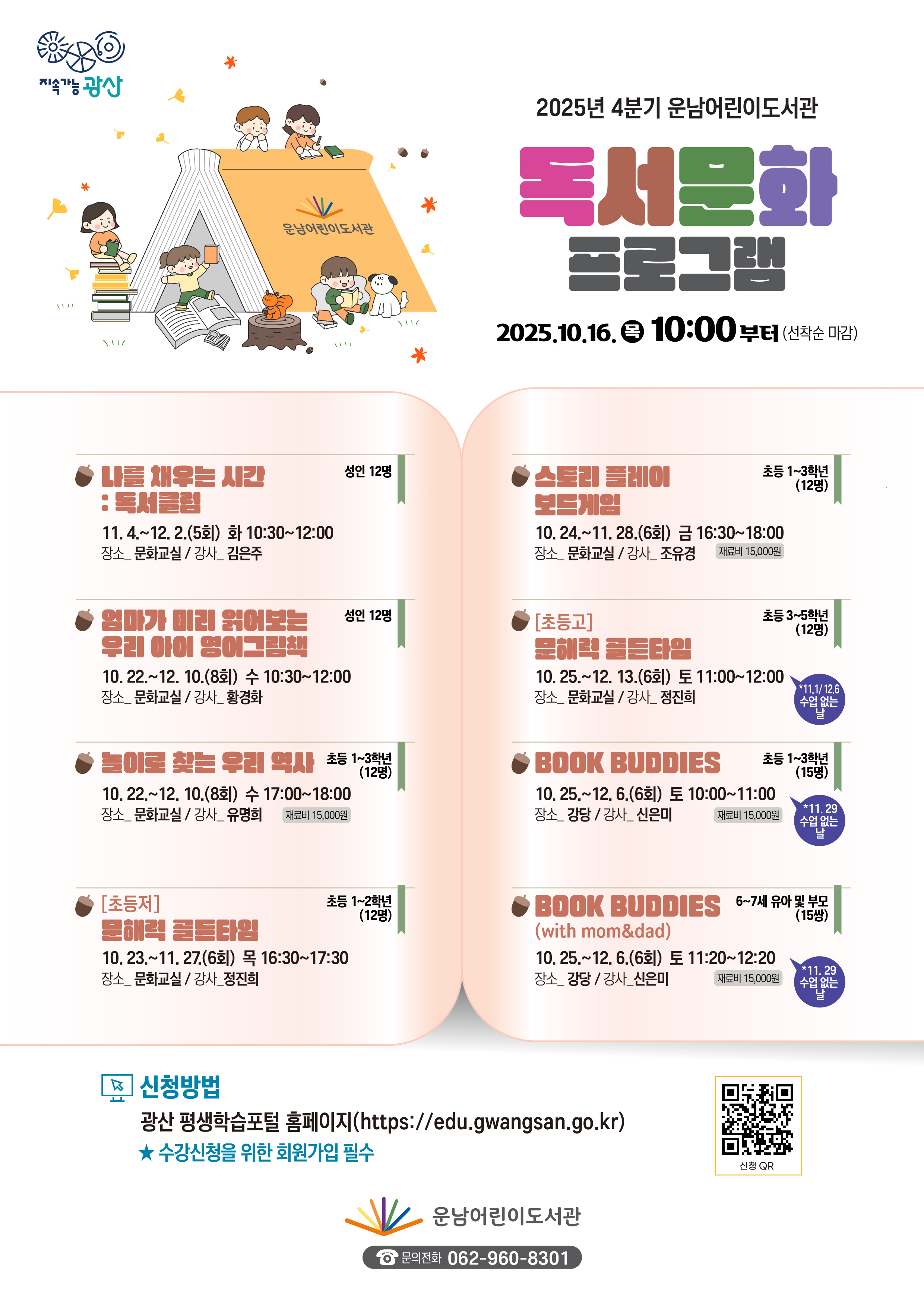 2025년 4분기 운남어린이도서관 독서문화프로그램 참여자 모집 안내<br/><br/>o운영기간: 2025. 10. 22.(수) ~ 12. 13.(토)<br/><br/>o신청기간: 2025. 10. 16.(목) 10:00부터(선착순 마감)<br/><br/>o신청방법:광산 평생학습 포털 홈페이지https://edu.gwangsan.go.kr/index.cs<br/>→운남어린이도서관 검색or포스터의 큐알 코드 접속<br/><br/>★수강신청을 위해 포털 회원가입 필수<br/><br/>★수강하는 당사자가 평생학습포털 회원가입 후 신청해야합니다.<br/><br/>★어린이가 회원가입이 어려울 경우,보호자가 회원가입하여 수강신청 시 어린이를 반드시 추가해 주시기 바랍니다.<br/>(어린이 프로그램 출석부에는 실제 수강자인 어린이만 기재됩니다)<br/><br/>★무단결석2회 시 프로그램 자동취소(다음 대기자 전환),불참 사전 연락<br/>=======================================================<br/><br/><br/>[성인]나를 채우는 시간:독서클럽<br/>◾요일/시간:화요일10:30~12:00<br/>◾기 간: 11. 4. ~ 12. 2. (5회 운영)<br/>◾장 소:문화교실<br/>◾강 사:김은주<br/>◾대상/인원:성인/ 12명<br/>◾내 용<br/>주제도서에 대한 이야기를 나누면서 나를 마주 보고 내 주위를 살피며 타인과 생각을 나누는 시간을 갖는다.<br/>생각과 마음을 한 줄의 글로 표현하며 나를 성장시키는 시간을 가진다.<br/><br/>[성인]엄마가 미리 읽어보는 우리 아이 영어그림책<br/>◾요일/시간:수요일10:30~12:00<br/>◾기 간: 10. 22. ~ 12. 10. (8회 운영)<br/>◾장 소:문화교실<br/>◾강 사:황경화<br/>◾대상/인원:성인/ 12명<br/>◾내 용<br/>다양한 영어 그림책을 통해 상상하고 유추하며 그림으로 텔링을 유도 할 수 있다<br/>엄마가 읽어 주는 원서를 통하여 어휘습득과 리딩스킬을 배울 수 있다<br/><br/>[초등저]놀이로 찾는 우리 역사<br/>◾요일/시간:수요일17:00~18:00<br/>◾기 간: 10. 22. ~ 12. 10. (8회 운영)<br/>◾장 소:문화교실<br/>◾강 사:유명희<br/>◾대상/인원:초등1~3학년/ 12명<br/>◾재 료 비: 15,000원<br/>◾내 용<br/>역사를 본격적으로 배우기 전,역사 속 인물들을 알아보며 그들의 위기관리 능력과 리더십을 배우고 시대의 흐름을 자연스럽게 익혀봄.<br/><br/>[초등저]문해력 골든타임<br/>◾요일/시간:목요일16:30~17:30<br/>◾기 간: 10. 23. ~ 11. 27. (6회 운영) <br/>◾장 소:문화교실<br/>◾강 사:정진희<br/>◾대상/인원:초등1~2학년/ 12명<br/>◾내 용<br/>▸다양한 그림책을 읽고 주요 내용을 자신의 언어로 표현할 수 있다.<br/>▸감정 단어를 인식하고 구체적인 경험과 연결 지어 말할 수 있다.<br/>▸자신의 생각을 말이나 글로 구성하여 다른 사람과 소통할 수 있다.<br/>▸협업 활동을 통해 타인의 생각을 존중하고 긍정적인 피드백을 나눌 수 있다.<br/>[초등고]문해력 골든타임<br/>◾요일/시간:토요일11:00~12:00<br/>◾기 간: 10. 25. ~ 12. 13. (6회 운영) (11.1 / 12.6 수업없는날)<br/>◾장 소:문화교실<br/>◾강 사:정진희<br/>◾대상/인원:초등3~5학년/ 12명<br/>◾내 용<br/>▸다양한 그림책을 읽고 주요 내용을 자신의 언어로 표현할 수 있다.<br/>▸감정 단어를 인식하고 구체적인 경험과 연결 지어 말할 수 있다.<br/>▸자신의 생각을 말이나 글로 구성하여 다른 사람과 소통할 수 있다.<br/>▸협업 활동을 통해 타인의 생각을 존중하고 긍정적인 피드백을 나눌 수 있다.<br/><br/>[초등저]스토리 플레이 보드게임<br/>◾요일/시간:금요일16:30~18:00<br/>◾기 간: 10. 24. ~ 11. 28. (6회 운영)<br/>◾장 소:문화교실<br/>◾강 사:조유경<br/>◾대상/인원:초등1~3학년/ 12명<br/>◾재 료 비: 15,000원<br/>◾내 용<br/>▸초등교과연계 보드게임을 선정해 학습과 재미를 동시에 경험할 수 있도록 한다.<br/>▸교육적 테마에 맞춘 보드게임으로 종합적 사고 능력을 배양한다.<br/>▸즐거운 게임을 통해 전략적 사고,협업,문제해결능력을 자연스럽게 키운다.<br/>▸도서연계를 통한 창의적 생각을 이끌어내고 다양한 사고를 할 수 있도록 돕는다.<br/><br/>[초등저]BOOK BUDDIES<br/>◾요일/시간:토요일10:00~11:00<br/>◾기 간: 10. 25. ~ 12. 6. (6회 운영)<br/>◾장 소:강당<br/>◾강 사:신은미<br/>◾대상/인원:초등1~3학년/ 15명<br/>◾재 료 비: 15,000원<br/>◾내 용<br/>영어 그림책을 읽고 다양한 독후 활동을 하면서 독서력과 창의력을 키우고 즐기는 영어를 가능하게 해주는 프로그램<br/>[가족]BOOK BUDDIES(with mom&dad)<br/>◾요일/시간:토요일11:20~12:20<br/>◾기 간: 10. 25. ~ 12. 6. (6회 운영)<br/>◾장 소:강당<br/>◾강 사:신은미<br/>◾대상/인원: 6~7세 유아와 부모/ 15가족<br/>◾재 료 비: 15,000원<br/>◾내 용<br/>영어 그림책을 읽고 다양한 독후 활동을 하면서 독서력과 창의력을 키우고 즐기는 영어를 가능하게 해주는 프로그램<br/>(문의) 062-960-8301<br/>
